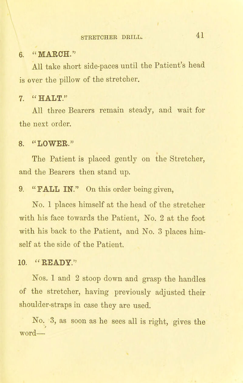 6. “MARCH.” All take short side-paces until the Patient’s head is over the pillow of the stretcher. 7. “HALT.” All three Bearers remain steady, and wait for the next order. 8. “LOWER.” The Patient is placed gently on the Stretcher, and the Bearers then stand up. 9. “ FALL IN.” On this order being given, No. 1 places himself at the head of the stretcher with his face towards the Patient, No. 2 at the foot with his back to the Patient, and No. 3 places him- self at the side of the Patient. 10. “READY.” Nos. 1 and 2 stoop down and grasp the handles of the stretcher, having previously adjusted their shoulder-straps in case they are used. No. 3, as soon as he sees all is right, gives the word—•
