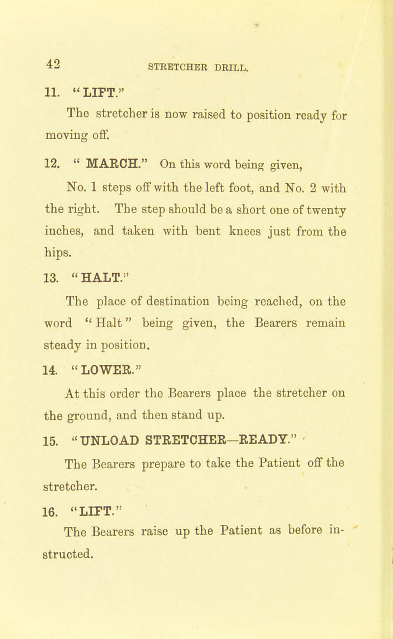 11. “LIFT.” The stretcher is now raised to position ready for moving off. 12. “ MARCH.” On this word being given, No. 1 steps off with the left foot, and No. 2 with the right. The step should be a short one of twenty inches, and taken with bent knees just from the hips. 13. “ HALT.” The place of destination being reached, on the word “ Halt ” being given, the Bearers remain steady in position. 14. “LOWER.” At this order the Bearers place the stretcher on the ground, and then stand up. 15. “UNLOAD STRETCHER—READY.” The Bearers prepare to take the Patient off the stretcher. 16. “LIFT.” The Bearers raise up the Patient as before in- structed.