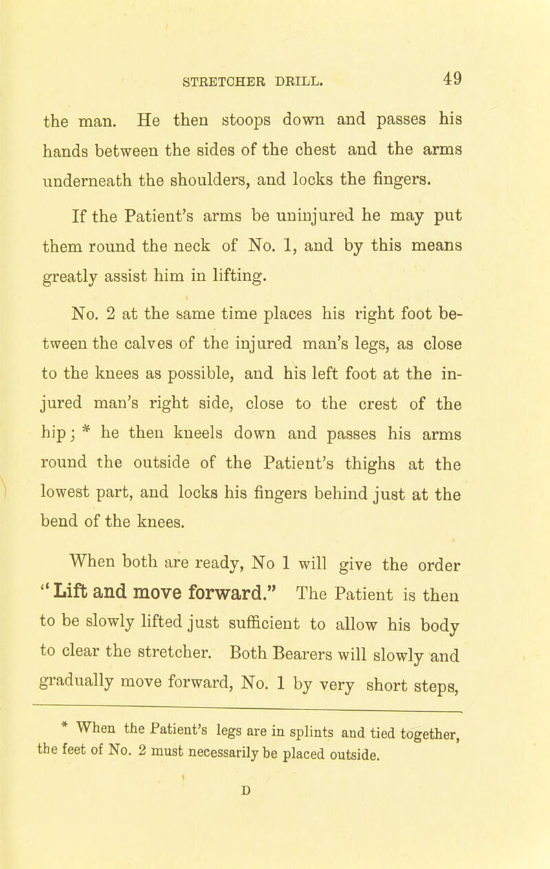 the man. He then stoops down and passes his hands between the sides of the chest and the arms underneath the shoulders, and locks the fingers. If the Patient’s arms be uninjured he may put them round the neck of No. 1, and by this means greatly assist him in lifting. No. 2 at the same time places his right foot be- tween the calves of the injured man’s legs, as close to the knees as possible, and his left foot at the in- jured man’s right side, close to the crest of the hip; * he then kneels down and passes his arms round the outside of the Patient’s thighs at the lowest part, and locks his fingers behind just at the bend of the knees. When both are ready, No 1 will give the order “ Lift and move forward.” The Patient is then to be slowly lifted just sufficient to allow his body to clear the stretcher. Both Bearers will slowly and gradually move forward, No. 1 by very short steps, * When the Patient’s legs are in splints and tied together, the feet of No. 2 must necessarily be placed outside. I D