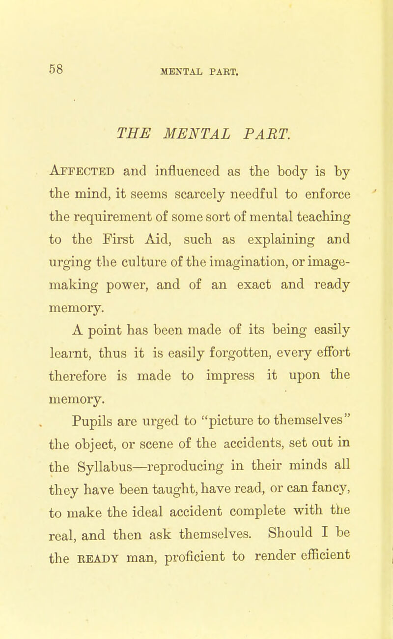 THE MENTAL PART. Affected and influenced as the body is by the mind, it seems scarcely needful to enforce the requirement of some sort of mental teaching to the First Aid, such as explaining and urging the culture of the imagination, or image- making power, and of an exact and ready memory. A point has been made of its being easily learnt, thus it is easily forgotten, every effort therefore is made to impress it upon the memory. Pupils are urged to “picture to themselves” the object, or scene of the accidents, set out in the Syllabus—reproducing in their minds all they have been taught, have read, or can fancy, to make the ideal accident complete with the real, and then ask themselves. Should I be the HEADY man, proficient to render efficient