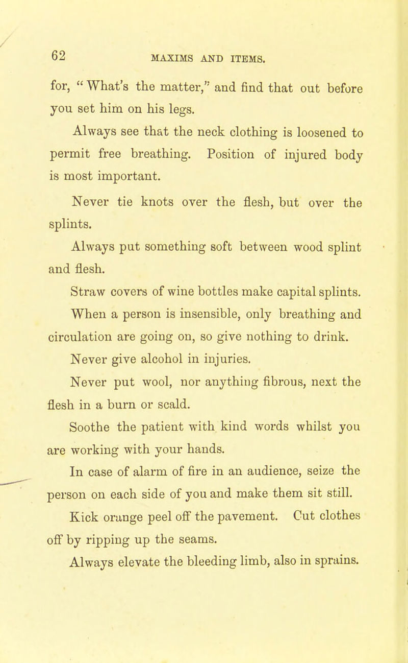 for, “ What’s the matter,’- and find that out before you set him on his legs. Always see that the neck clothing is loosened to permit free breathing. Position of injured body is most important. Never tie knots over the flesh, but over the splints. Always put something soft between wood splint and flesh. Straw covers of wine bottles make capital splints. When a person is insensible, only breathing and circulation are going on, so give nothing to drink. Never give alcohol in injuries. Never put wool, nor anything fibrous, next the flesh in a burn or scald. Soothe the patient with kind words whilst you are working with your hands. In case of alarm of fire in an audience, seize the person on each side of you and make them sit still. Kick orange peel off the pavement. Cut clothes off by ripping up the seams. Always elevate the bleeding limb, also in sprains.