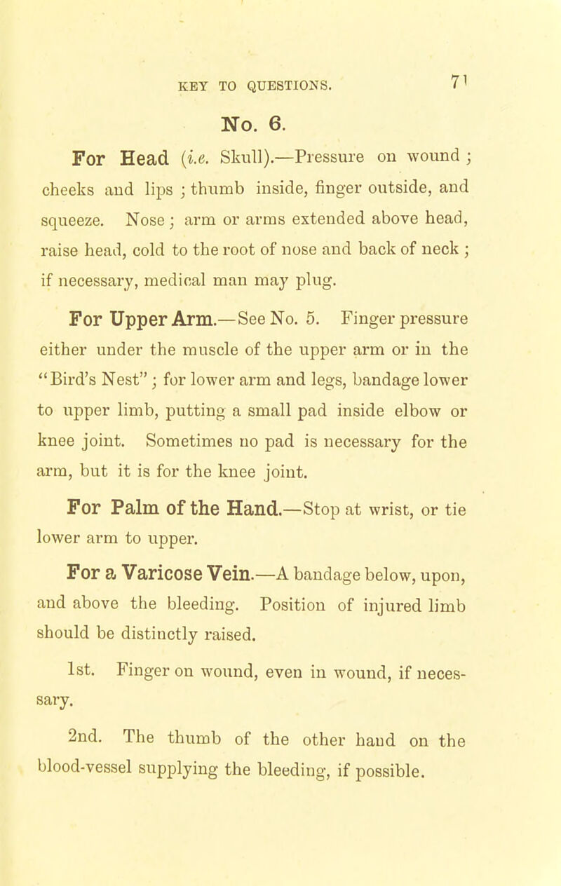 No. 6. For Head (i.e. Skull).—Pressure on wound ; cheeks and lips ; thumb inside, finger outside, and squeeze. Nose ; arm or arms extended above head, raise head, cold to the root of nose and back of neck ; if necessary, medical man may plug. For Upper Arm.—See No. 5. Finger pressure either under the muscle of the upper arm or in the “Bird’s Nest” ; for lower arm and legs, bandage lower to upper limb, putting a small pad inside elbow or knee joint. Sometimes no pad is necessary for the arm, but it is for the knee joint. For Palm of the Hand.—Stop at wrist, or tie lower arm to upper. For a Varicose Vein.—A bandage below, upon, and above the bleeding. Position of injured limb should be distinctly raised. 1st. Finger on wound, even in wound, if neces- sary. 2nd. The thumb of the other hand on the blood-vessel supplying the bleeding, if possible.