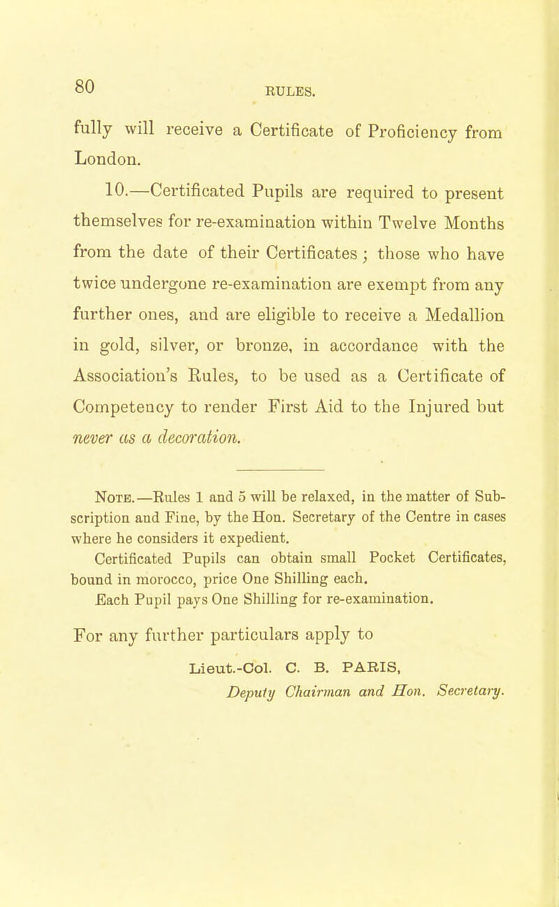 RULES. fully will receive a Certificate of Proficiency from London. 10.—Certificated Pupils are required to present themselves for re-examination within Twelve Months from the date of their Certificates ; those who have twice undergone re-examination are exempt from any further ones, and are eligible to receive a Medallion in gold, silver, or bronze, in accordance with the Association’s Rules, to be used as a Certificate of Competency to render First Aid to the Injured but never as a decoration. Note.—Rules 1 and 5 will be relaxed, in the matter of Sub- scription and Fine, by the Hon. Secretary of the Centre in cases where he considers it expedient. Certificated Pupils can obtain small Pocket Certificates, hound in morocco, price One Shilling each. Each Pupil pays One Shilling for re-examination. For any further particulars apply to Lieut.-Col. C. B. PARIS, Deputy Chairman and Hon. Secretary.