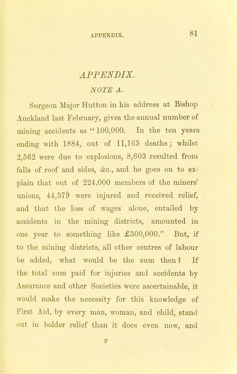 APPENDIX. NOTE A. Surgeon Major Hutton in his address at Bishop Auckland last February, gives the annual number of mining accidents as “ 100,000. In the ten years ending with 1884, out of 11,165 deaths; whilst 2,562 were due to explosions, 8,603 resulted from falls of roof and sides, &c., and he goes on to ex- plain that out of 224,000 members of the miners’ unions, 44,579 were injured and received relief, and that the loss of wages alone, entailed by accidents in the mining districts, amounted in one year to something like £300,000.” But, if to the mining districts, all other centres of labour be added, what would be the sum then 1 If the total sum paid for injuries and accidents by Assurance and other Societies were ascertainable, it would make the necessity for this knowledge of First Aid, by every man, woman, and child, stand out in bolder relief than it does even now, and p