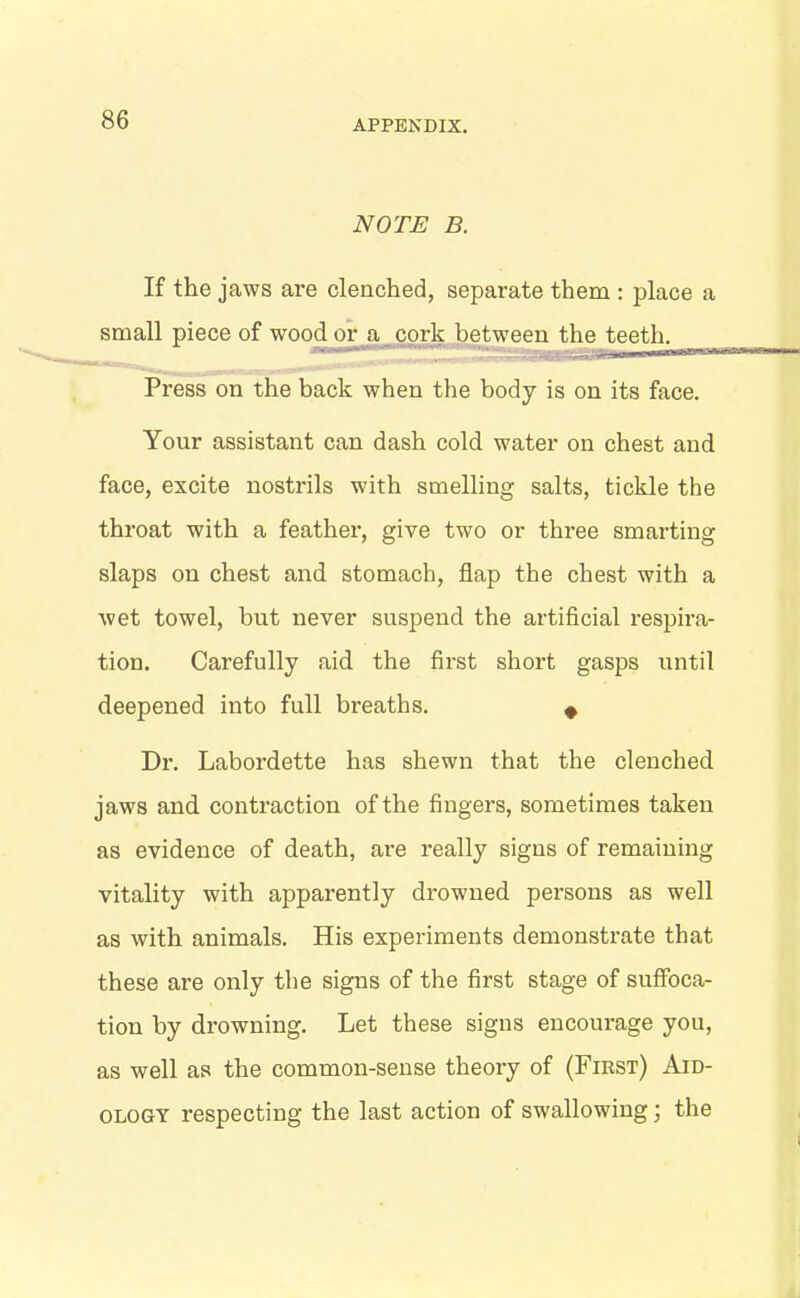 NOTE B. If the jaws are clenched, separate them : place a small piece of wood or a cork between the teeth. Press on the back when the body is on its face. Your assistant can dash cold water on chest and face, excite nostrils with smelling salts, tickle the throat with a feather, give two or three smarting slaps on chest and stomach, flap the chest with a wet towel, but never suspend the artificial respira- tion. Carefully aid the first short gasps until deepened into full breaths. # Dr. Labordette has shewn that the clenched jaws and contraction of the fingers, sometimes taken as evidence of death, are really signs of remaining vitality with apparently drowned persons as well as with animals. His experiments demonstrate that these are only the signs of the first stage of suffoca- tion by drowning. Let these signs encourage you, as well as the common-sense theory of (First) Aid- ology respecting the last action of swallowing ' the