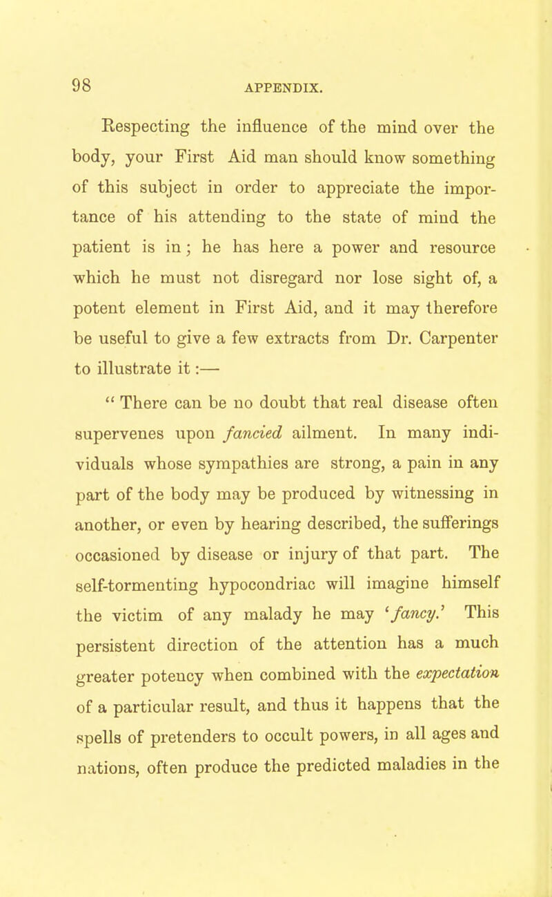 Respecting the influence of the mind over the body, your First Aid man should know something of this subject in order to appreciate the impor- tance of his attending to the state of mind the patient is in; he has here a power and resource which he must not disregard nor lose sight of, a potent element in First Aid, and it may therefore be useful to give a few extracts from Dr. Carpenter to illustrate it:— “ There can be no doubt that real disease often supervenes upon fancied ailment. In many indi- viduals whose sympathies are strong, a pain in any part of the body may be produced by witnessing in another, or even by hearing described, the sufferings occasioned by disease or injury of that part. The self-tormenting hypocondriac will imagine himself the victim of any malady he may ‘fancy.’ This persistent direction of the attention has a much greater potency when combined with the expectation of a particular result, and thus it happens that the spells of pretenders to occult powers, in all ages and nations, often produce the predicted maladies in the
