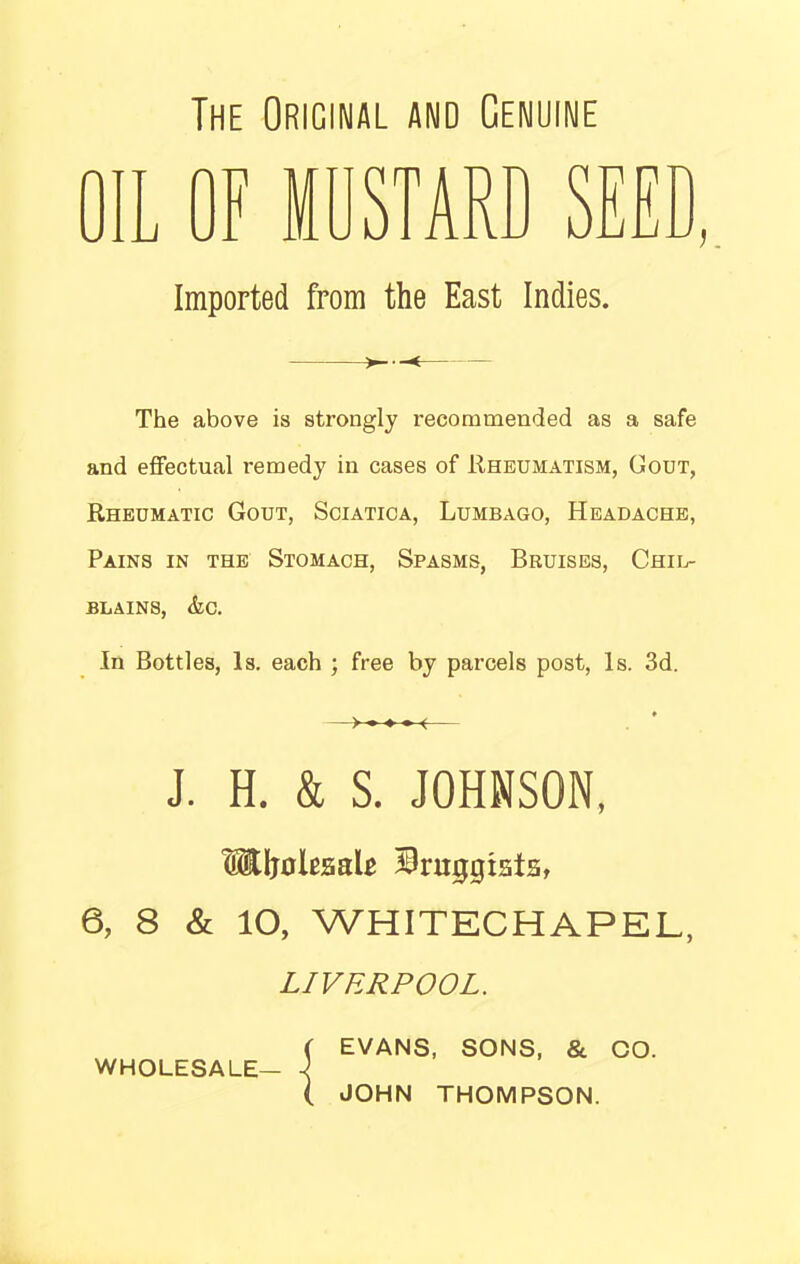 The Original and Genuine OIL OF MUSTARD SEED, Imported from the East Indies. The above is strongly recommended as a safe and effectual remedy in cases of Rheumatism, (Tout, Rheumatic Gout, Sciatica, Lumbago, Headache, Pains in the Stomach, Spasms, Bruises, Chil- blains, &c. In Bottles, Is. each ; free by parcels post, Is. 3d. J. H. & S. JOHNSON, HUjolrsalr Druggists, 6, 8 & 10, WHITECHAPEL, LIVERPOOL. ( EVANS, SONS, & CO. WHOLESALE— 1 ( JOHN THOMPSON.