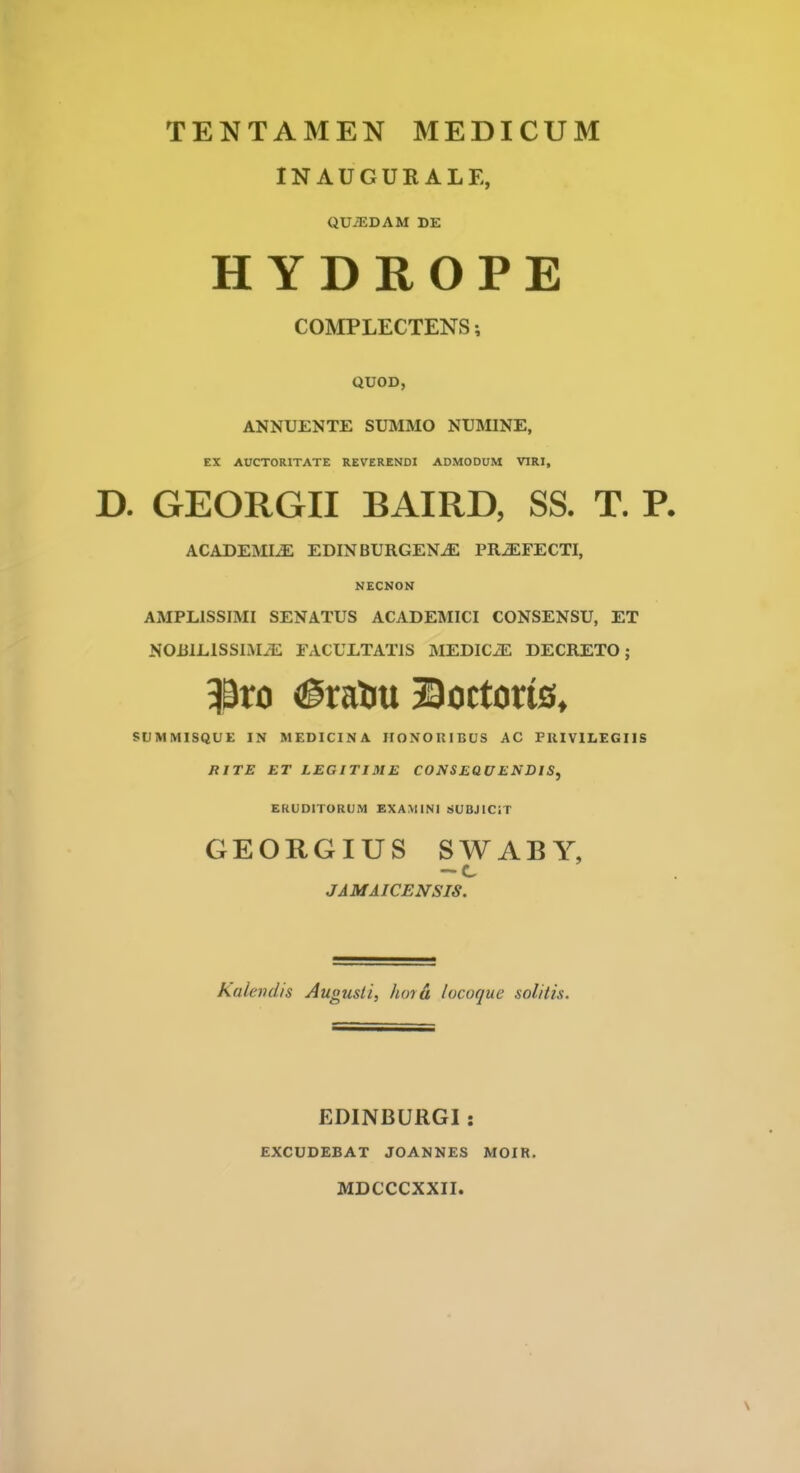 INAUGURALE, QUiEDAM DE HYDROPE COMPLECTENS 5 QUOD, ANNUENTE SUMMO NUMINE, EX AUCTORITATE REVERENDI ADMODUM VIRI, D. GEORGII BAIRD, SS. T. R ACADEMLE EDIN BURGENJS PRJEFECTI, NECNON AMPLISSIMI SENATUS ACADEMICI CONSENSU, ET NORlLlSSIMiE FACULTATIS MEDIC^ DECRETO; $ro <£raou ©octorte, SUMMISQUE IN MEDICINA HONORIBUS AC PRIVILEGIIS RITE ET LEGITIME CONSEQUENDIS, EKUDITORCJM EXAMINI SUBJICiT GEORGIUS SWABY, — c JAMAICENSIS. Kalendis Augusti, hma locoque solitis. EDINBURGI : EXCUDEBAT JOANNES MOIR. MDCCCXXII.