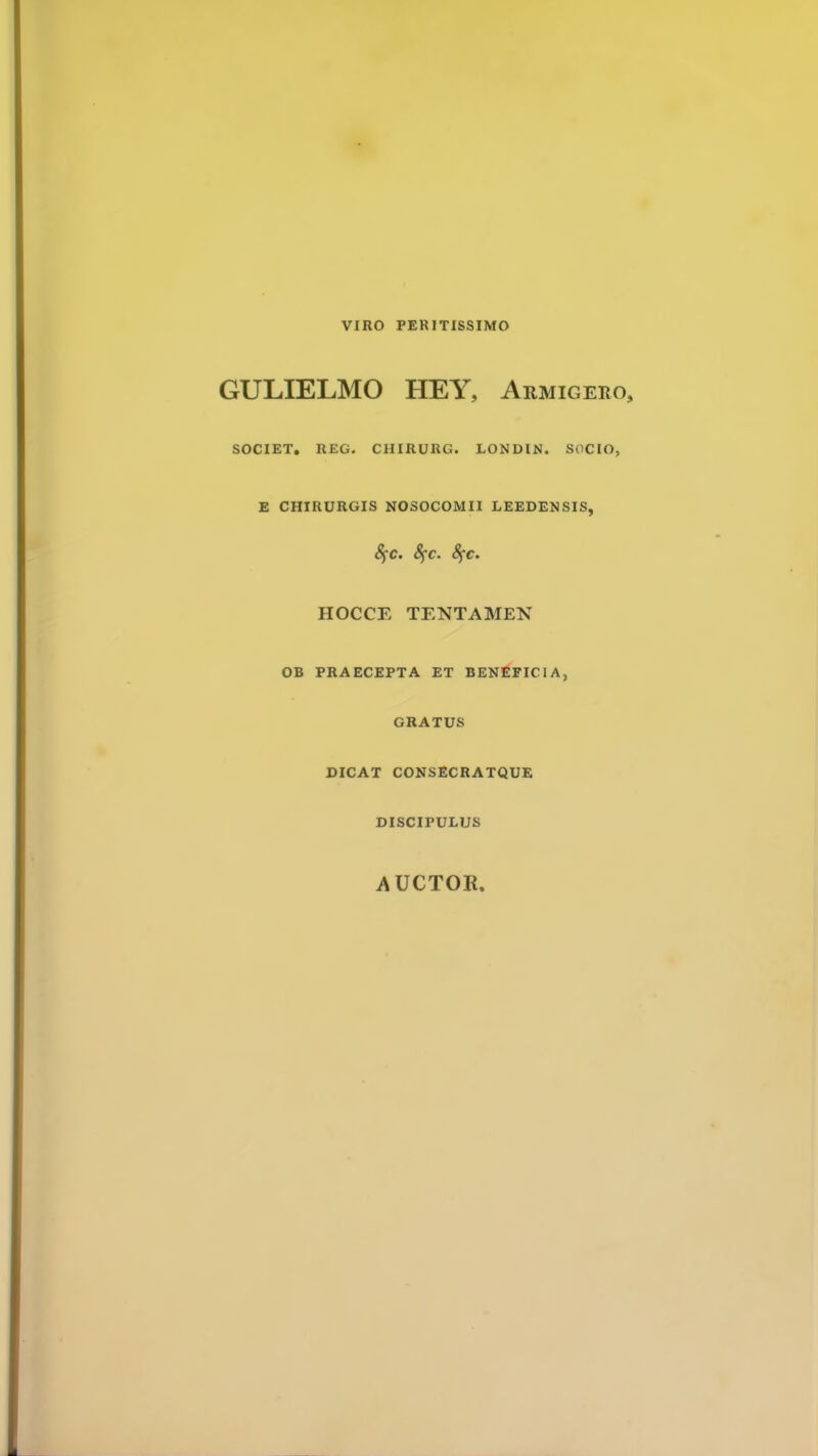 GULIELMO HEY, Armigeko, SOCIET. REG. CHIRURG. LONDIN. SOCIO, E CHIRURGIS NOSOCOMII LEEDENSIS, Sfc. fyc. 8fc. HOCCE TENTAMEN OB PRAECEPTA ET BENEFICIA, GRATUS DICAT CONSECRATQUE DISCIPULUS