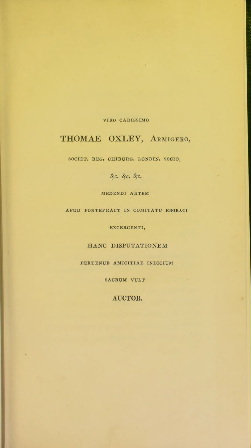 VIRO CARISSIMO THOMAE OXLEY, Armigero, SOCIET. REG. CHIRURG. LONDIN. SOCIO, fyc. Sfc. fyc. MEDENDI ARTEM APUD PONTEFRACT IN COMITATU EBORACl EXCERCENTI, HANC DISPUTATIONEM PERTENUE AMICITIAE INDICIUM SACRUM VULT AUCTOR.
