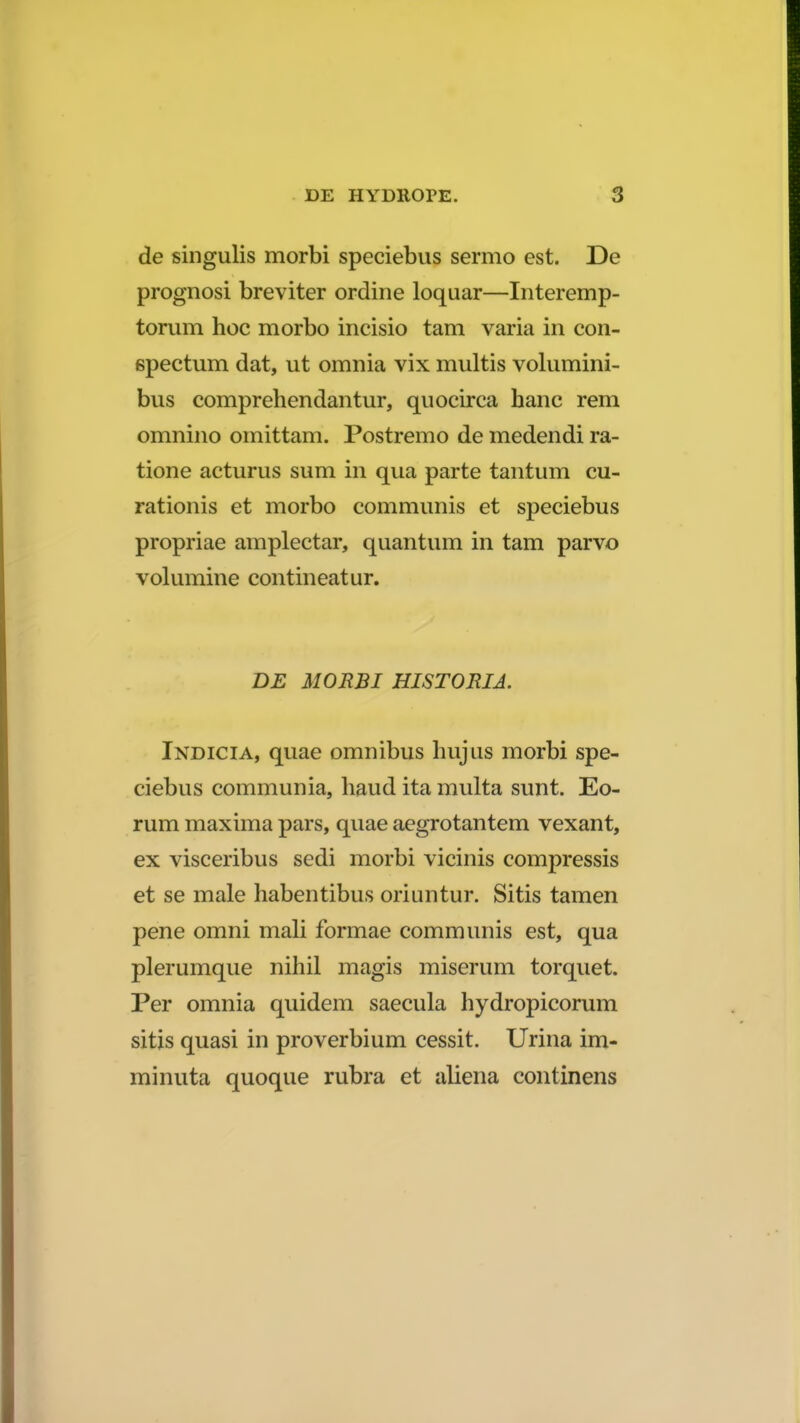 de singulis morbi speciebus sermo est. De prognosi breviter ordine loquar—Interemp- torum hoc morbo incisio tam varia in con- spectum dat, ut omnia vix multis volumini- bus comprehendantur, quocirca hanc rem omnino omittam. Postremo de medendi ra- tione acturus sum in qua parte tantum cu- rationis et morbo communis et speciebus propriae amplectar, quantum in tam parvo volumine contineatur. DE MORBI HISTORIA. Indicia, quae omnibus hujus morbi spe- ciebus communia, haud ita multa sunt. Eo- rum maxima pars, quae aegrotantem vexant, ex visceribus sedi morbi vicinis compressis et se male habentibus oriuntur. Sitis tamen pene omni mali formae communis est, qua plerumque nihil magis miserum torquet. Per omnia quidem saecula hydropicorum sitis quasi in proverbium cessit. Urina im- minuta quoque rubra et aliena continens