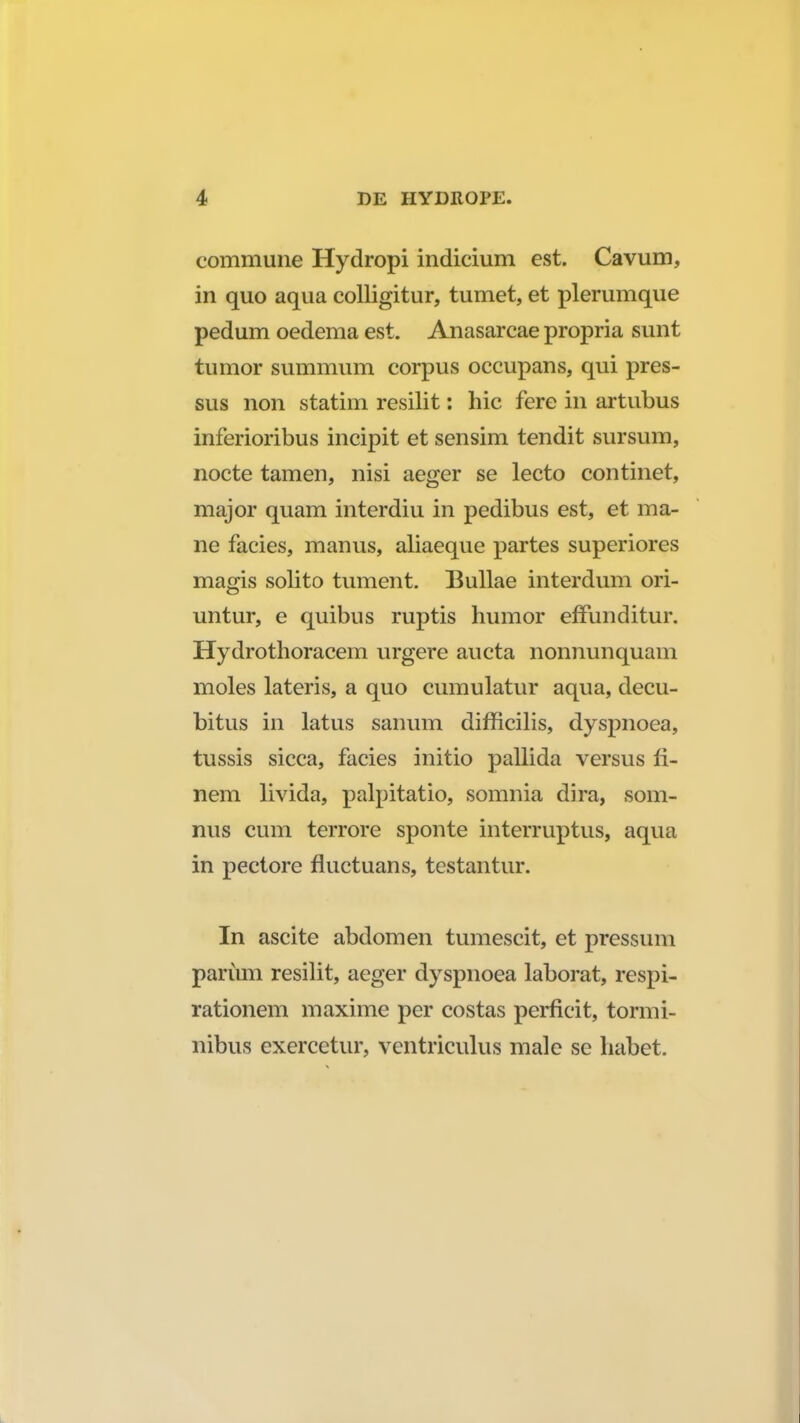 commune Hydropi indicium est. Cavum, in quo aqua colligitur, tumet, et plerumque pedum oedema est. Anasarcae propria sunt tumor summum corpus occupans, qui pres- sus non statim resilit: hic fere in artubus inferioribus incipit et sensim tendit sursum, nocte tamen, nisi aeger se lecto continet, major quam interdiu in pedibus est, et ma- ne facies, manus, aliaeque partes superiores magis solito tument. Bullae interdum ori- untur, e quibus ruptis humor effunditur. Hydrothoracem urgere aucta nonnunquam moles lateris, a quo cumulatur aqua, decu- bitus in latus sanum difficilis, dyspnoea, tussis sicca, facies initio pallida versus fi- nem livida, palpitatio, somnia dira, som- nus cum terrore sponte interruptus, aqua in pectore fluctuans, testantur. In ascite abdomen tumescit, et pressum parum resilit, aeger dyspnoea laborat, respi- rationem maxime per costas perficit, tormi- nibus exercetur, ventriculus male se habet.