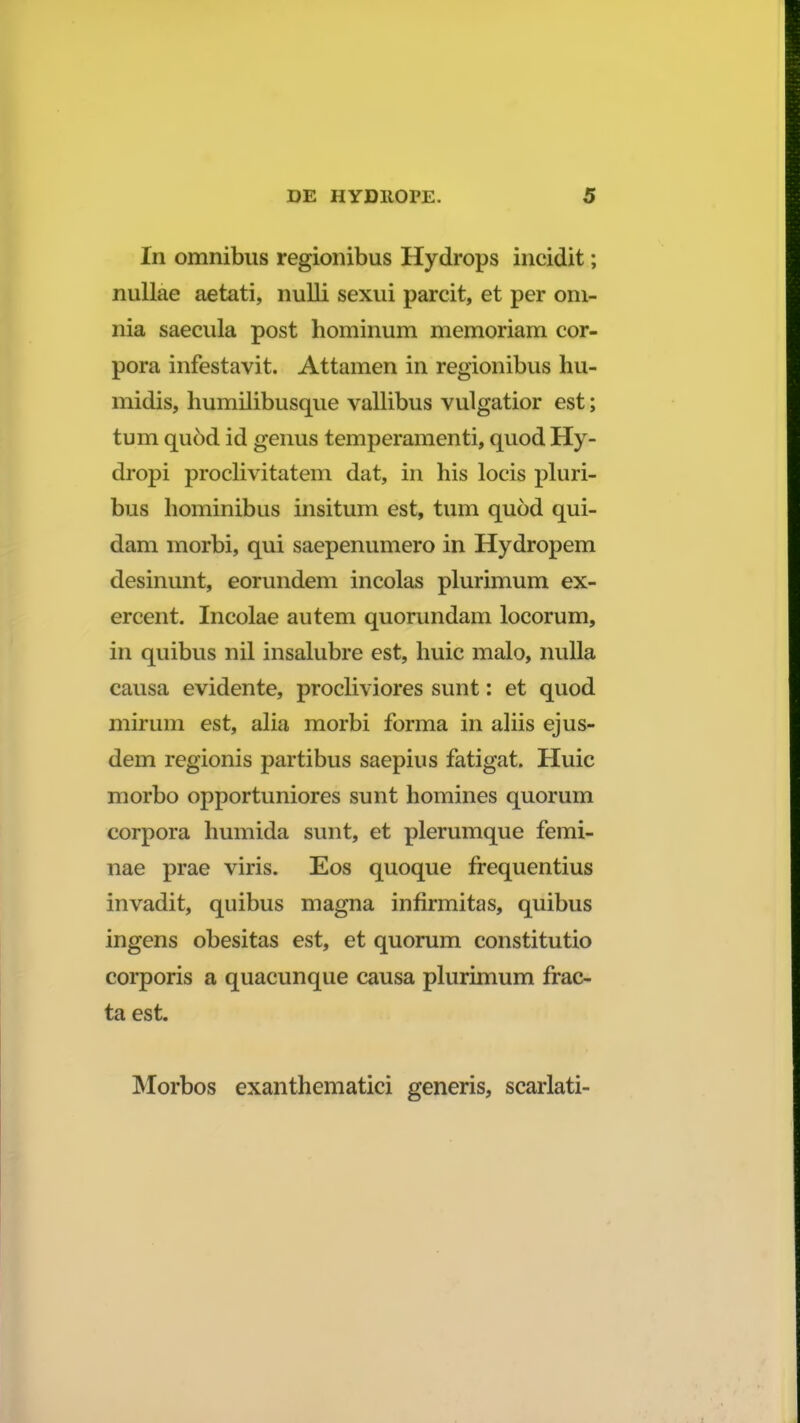 In omnibtis regionibus Hydrops incidit; nullae aetati, nulli sexui parcit, et per om- nia saecula post hominum memoriam cor- pora infestavit. Attamen in regionibus hu- midis, humilibusque vallibus vulgatior est; tum qu6d id genus temperamenti, quod Hy- dropi proclivitatem dat, in his locis pluri- bus hominibus insitum est, tum quod qui- dam morbi, qui saepenumero in Hydropem desinunt, eorundem incolas plurimum ex- ercent. Incolae autem quorundam locorum, in quibus nil insalubre est, huic malo, nulla causa evidente, procliviores sunt: et quod mirum est, alia morbi forma in aliis ejus- dem regionis partibus saepius fatigat. Huic morbo opportuniores sunt homines quorum corpora humida sunt, et plerumque femi- nae prae viris. Eos quoque frequentius invadit, quibus magna infirmitas, quibus ingens obesitas est, et quorum constitutio corporis a quacunque causa plurimum frac- ta est. Morbos exanthematici generis, scarlati-