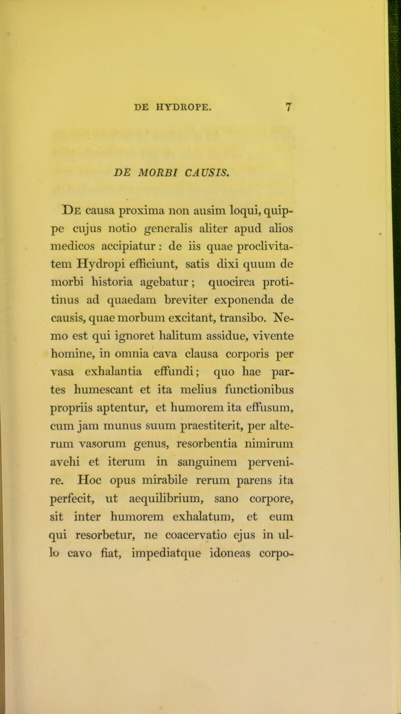 DE MORBI CAUSIS. De causa proxima non ausim loqui, quip- pe cujus notio generalis aliter apud alios medicos accipiatur: de iis quae proclivita- tem Hydropi efficiunt, satis dixi quum de morbi historia agebatur; quocirca proti- tinus ad quaedam breviter exponenda de causis, quae morbum excitant, transibo. Ne- mo est qui ignoret halitum assidue, vivente homine, in omnia cava clausa corporis per vasa exhalantia effundi; quo hae par- tes humescant et ita melius functionibus propriis aptentur, et humorem ita effusum, cum jam munus suum praestiterit, per alte- rum vasorum genus, resorbentia nimirum avehi et iterum in sanguinem perveni- re. Hoc opus mirabile rerum parens ita perfecit, ut aequilibrium, sano corpore, sit inter humorem exhalatum, et eum qui resorbetur, ne coacervatio ejus in ul- lo cavo fiat, impediatque idoneas corpo-