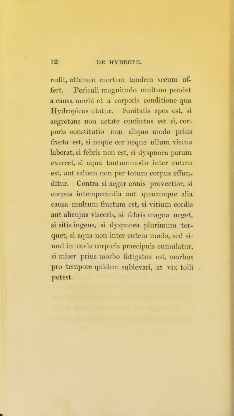 redit, attamen mortem tandem secum af- fert. Periculi maguitudo multum pendet a causa morbi et a corporis conditione qua Hydropicus utatur. Sairitatis spes est, si aegrotans non aetate confectus est si, cor- poris constitutio non aliquo modo prius fracta est, si neque cor neque ullum viscus laborat, si febris non est, si dyspnoea parum exercet, si aqua tantummodo inter cutem est, aut saltem non per totum corpus effun<- ditur. Contra si aeger annis provectior, si corpus intemperantia aut quacunque alia causa multum fractum est, si vitium cordis aut alicujus visceris, si fcbris magna urget, si sitis ingens, si dyspnoea plurimum tor- quet, si aqua non inter cutem modo, sed si- mul in cavis corporis praecipuis cumulatur, si miser prius morbo fatigatus est, morbus pro tempore quidem sublevari, at vix tolli potest.