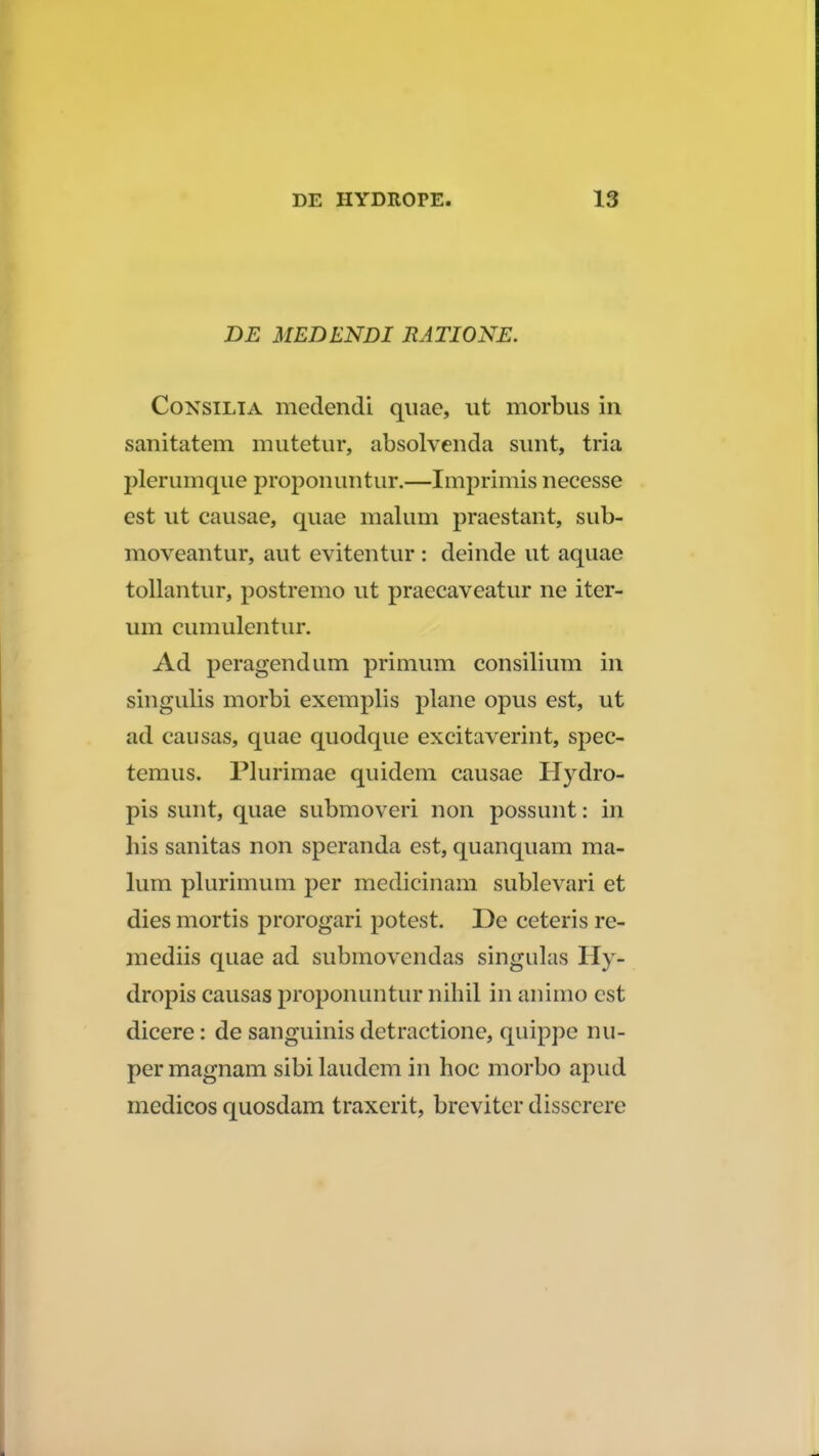 DE MEDENDI RATIONE. Consilia medendi quae, ut morbus in sanitatem mutetur, absolvenda sunt, tria plerumque proponuntur.—Imprimis necesse est ut causae, quae malum praestant, sub- moveantur, aut evitentur: deinde ut aquae tollantur, postremo ut praecaveatur ne iter- um cumulentur. Ad peragendum primum consilium in singulis morbi exemplis plane opus est, ut ad causas, quae quodque excitaverint, spec- temus. Plurimae quidem causae Hydro- pis sunt, quae submoveri non possunt: in his sanitas non speranda est, quanquam ma- lum plurimum per medicinam sublevari et dies mortis prorogari potest. De ceteris re- mediis quae ad submovendas singulas Hy- dropis causas proponuntur nihil in animo cst dicere: de sanguinis detractione, quippe nu- permagnam sibilaudcm in hoc morbo apud medicos quosdam traxcrit, breviter disserere