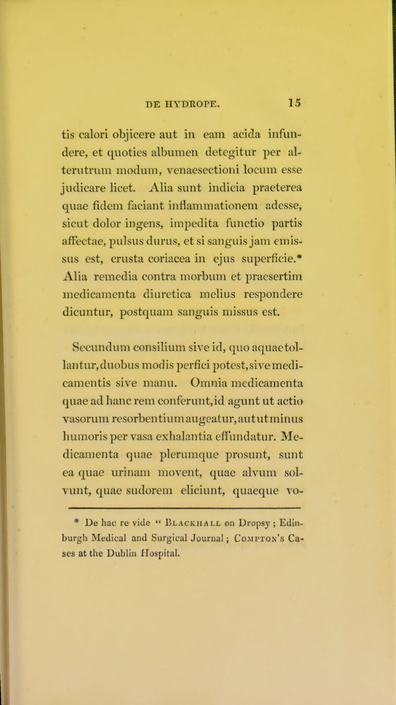 tis calori objicere aut in eam acida infun- dere, et quoties albumen detegitur per al- terutrum modum, venaesectioni locum esse judicare licet. Alia sunt indicia praeterea quae fidem faciant inflammationem adesse, sicut dolor ingens, impedita funetio partis afFectae, pulsus durus, et si sanguis jam emis- sus est, crusta coriacea in ejus superficie.* Alia remedia contra morbum et praesertim medicamenta diuretica melius respondere dicuntur, postquam sanguis missus est. Secundum consilium sive id, quo aquaetol- lantur,duobus modis perfici potest,sive medi- camentis sive manu. Omnia medicamenta quae ad hanc rem conferunt,id agunt ut actio vasorum resorbentiurn augeatur,aututminus humoris per vasa exhalantia efFundatur. Me- dicamenta quae plerumque prosunt, sunt ea quae urinam movent, quae alvum sol- vunt, quae sudorem eliciunt, quaeque vo- * De hac re vide  Blackiiall on Dropsy ; Edin- burgh Medical and Surgical Journal; Cojwpton's Ca- ses at the Dublin Hospital.