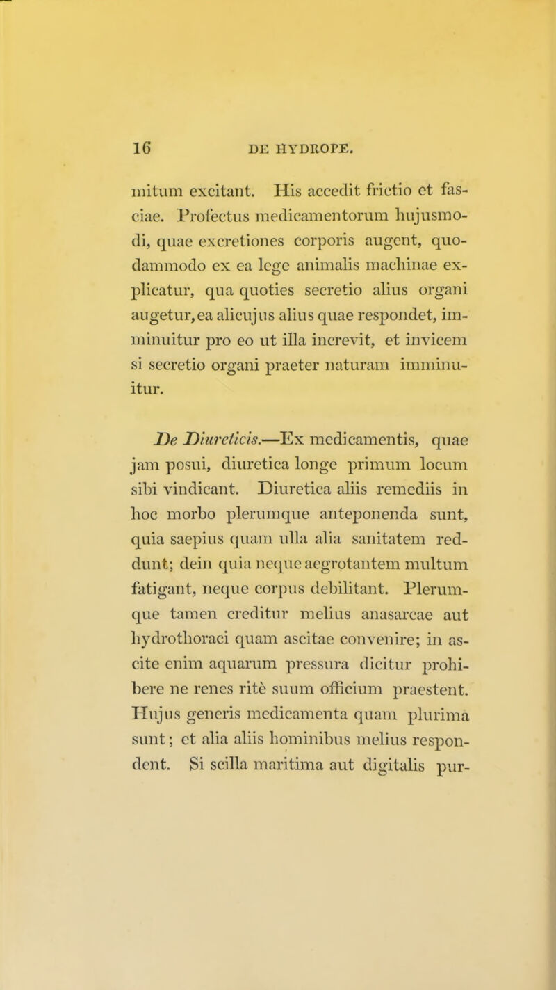 mitum excitant. His accedit frictio et fas- ciae. Profectus medicamentorum hujusmo- di, quae excretiones corporis augent, quo- dammodo ex ea lege animalis machinae ex- plicatur, qua quoties secretio alius organi augetur,ea alicujus alius quae respondet, im- minuitur pro eo ut illa increvit, et invicem si secretio organi praeter naturam imminu- itur. De Dlureticis.—Ex medicamentis, quae jam posui, diuretica longe primum locum sibi vindicant. Diuretica aliis remediis m hoc morbo plerumque anteponenda sunt, quia saepius quam ulla alia sanitatem red- dunt; dein quia neque aegrotantem multum fatigant, neque corpus debilitant. Plerum- que tamen creditur mclius anasarcae aut hydrothoraci quam ascitae convenire; in as- cite enim aquarum pressura dicitur prohi- bere ne renes rite suum officium praestent. Ilujus generis medicamenta quam plurima sunt; et alia aliis hominibus melius respon- dent. Si scilla maritima aut digitalis pur-