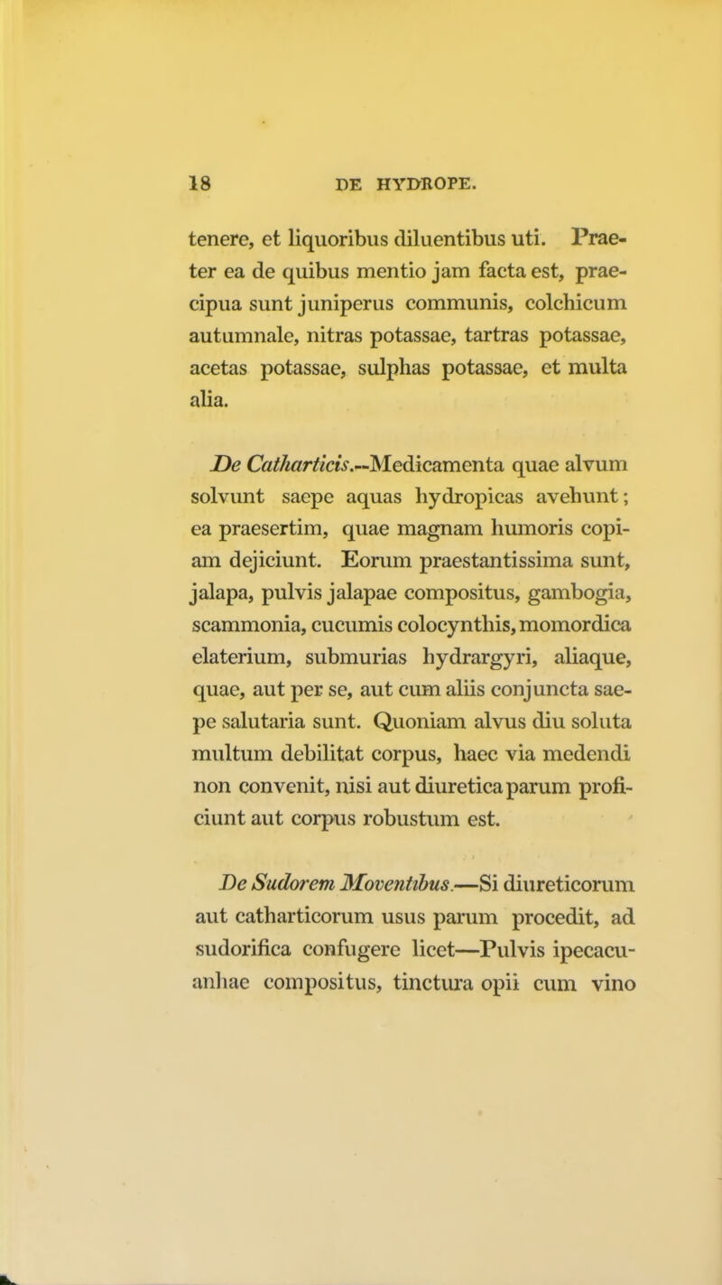 tenere, et liquoribus diluentibus uti. Prae- ter ea de quibus mentio jam facta est, prae- cipua sunt juniperus communis, colchicum autumnale, nitras potassae, tartras potassae, acetas potassae, sulphas potassae, et multa alia. De Catharticis.—Medicamenta quae alvum solvunt saepe aquas hydropicas avehunt; ea praesertim, quae magnam humoris copi- am dejiciunt. Eorum praestantissima sunt, jalapa, pulvis jalapae compositus, gambogia, scammonia, cucumis colocynthis, momordica elaterium, submurias hydrargyri, aliaque, quae, aut per se, aut cum aliis conjuncta sae- pe salutaria sunt. Quoniam alvus diu soluta multum debilitat corpus, haec via medendi non convenit, nisi aut diureticaparum profi- ciunt aut corpus robustum est. De Sudorem Moventibus.—Si diureticorum aut catharticorum usus parum procedit, ad sudorifica confugere licet—Pulvis ipecacu- anhae compositus, tinctura opii cum vino