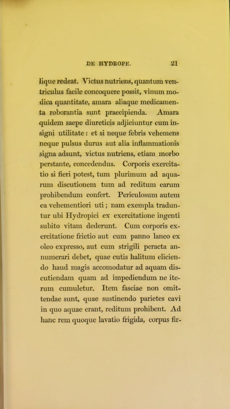 lique redeat. Victus nutriens, qUantum ven- triculus facile concoquere possit, vinum mo- dica quantitate, amara aliaque medicamen- ta roborantia sunt praecipienda. Amara quidem saepe diureticis adjiciuntur cum in- signi utilitate : et si neque febris vehemens neque pulsus durus aut alia inflammationis signa adsunt, victus nutriens, etiam morbo perstante, concedendus. Corporis exercita- tio si fieri potest, tum plurimum ad aqua- rum discutionem tum ad reditum earum proliibendum confert. Periculosum autem ea vehementiori uti; nam exempla tradun- tur ubi Hydropici ex exercitatione ingenti subito vitam dederunt. Cum corporis ex- ercitatione frictio aut cum panno laneo ex oleo expresso, aut cum strigili peracta an- numerari debet, quae cutis halitum elicien- do haud magis accomodatur ad aquam dis- cutiendam quam ad impediendum ne ite- rum cumuletur. Item fasciae non omit- tendae sunt, quae sustinendo parietes cavi in quo aquae erant, reditum prohibent. Ad hanc rem quoque lavatio frigida, corpus fir-