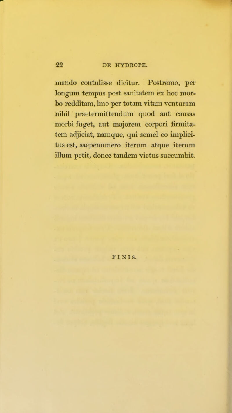 mando contulisse dicitur. Postremo, per longum tempus post sanitatem ex hoc mor- bo redditam, imo per totam vitam venturam nihil praetermittendum quod aut causas morbi fuget, aut majorem corpori firmita- tem adjiciat, namque, qui semel eo implici- tus est, saepenumero iterum atque iterum illum petit, donec tandem victus succumbit. f i n i s.