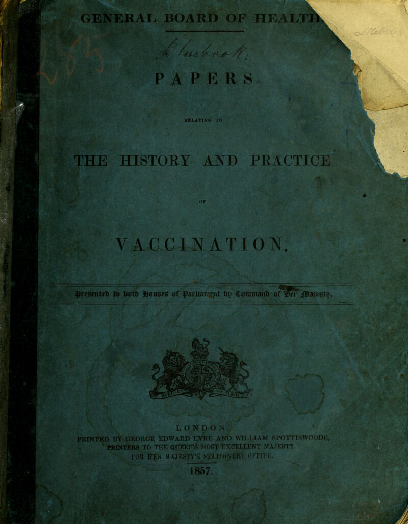 GENERAL* BOARD OF HEALTH. PAPERS RELATING TO THE HISTORY AND PRACTICE OF VACCINATION. ^resrnteU to faotfj ^ousfsf of $arlt'anic.nt by Commano of Wrr iftajegti). PRINTED BY GEORGE EDWARD EYRE AND WILLIAM SPOTTISWOODE,  PRINTERS TO THE QUEEN'S MOST EXCELLENT MAJESTY. 5 mKm FOR HEK MAJESTY'S STATIopfe OFFICE. |J J 857.