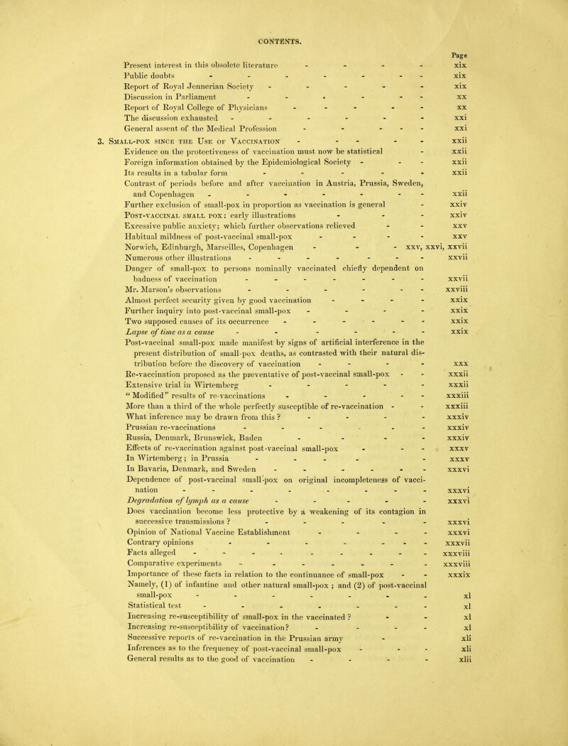 Page Present interest in this obsolete literature - - - - xix Public doubts - - - - - - xix Report of Royal Jennerian Society - xix Discussion in Parliament - - « - - - xx Report of Royal College of Physicians ... . xx The discussion exhausted ------ xxi General assent of the Medical Profession - - - xxi 3. Small-pox since the Use of Vaccination - - - xxii Evidence on the protectiveness of vaccination must now be statistical - xxii Foreign information obtained by the Epidemiological Society - - xxii Its results in a tabular form - xxii Contrast of periods before and after vaccination in Austria, Prussia, Sweden, and Copenhagen - - - - - - xxii Further exclusion of small-pox in proportion as vaccination is general - xxiv Post-vaccinal small pox : early illustrations - - - xxiv Excessive public anxiety; which further observations relieved - - xxv Habitual mildness of post-vaccinal small-pox - xxv Norwich, Edinburgh, Marseilles, Copenhagen - - - xxv, xxvi, xxvii Numerous other illustrations - - xxvii Danger of small-pox to persons nominally vaccinated chiefly dependent on badness of vaccination xxvii Mr. Marson's observations - - - - - - xxviii Almost perfect security given by good vaccination - xxix Further inquiry into post-vaccinal small-pox - - - - xxix Two supposed causes of its occurrence - - - - - xxix Lapse of time as a cause - - xxix Post-vaccinal small-pox made manifest by signs of artificial interference in the present distribution of small-pox deaths, as contrasted with their natural dis- tribution before the discovery of vaccination - - xxx Re-vaccination proposed as the preventative of post-vaccinal small-pox - - xxxii Extensive trial in Wirtemberg - xxxii  Modified results of re-vaccinations - - - - xxxiii More than a third of the whole perfectly susceptible of re-vaccination - - xxxiii What inference may be drawn from this ? xxxiv Prussian re-vaccinations - - - - xxxiv Russia, Denmark, Brunswick, Baden - - xxxiv Effects of re-vaccination against post-vaccinal small-pox - - - xxxv In Wirtemberg; in Prussia - - xxxv In Bavaria, Denmark, and Sweden - - - xxxvi Dependence of post-vaccinal small-pox on original incompleteness of vacci- nation - - - .- - - - xxxvi Degradation of lymph as a cause - - - xxxvi Does vaccination become less protective by a weakening of its contagion in successive transmissions ? - - - - - xxxvi Opinion of National Vaccine Establishment - - - - xxxvi Contrary opinions - - - - - xxxvii Facts alleged - xxxviii Comparative experiments - - - xxxviii Importance of these facts in relation to the continuance of small-pox - - xxxix Namely, (1) of infantine and other natural small-pox ; and (2) of post-vaccinal small-pox - xl Statistical test - - xl Increasing re-susceptibility of small-pox in the vaccinated ? xl Increasing re-susceptibility of vaccination? - ... xl Successive reports of re-vaccination in the Prussian army - xli Inferences as to the frequency of post-vaccinal small-pox - - xli General results as to the good of vaccination - xlii