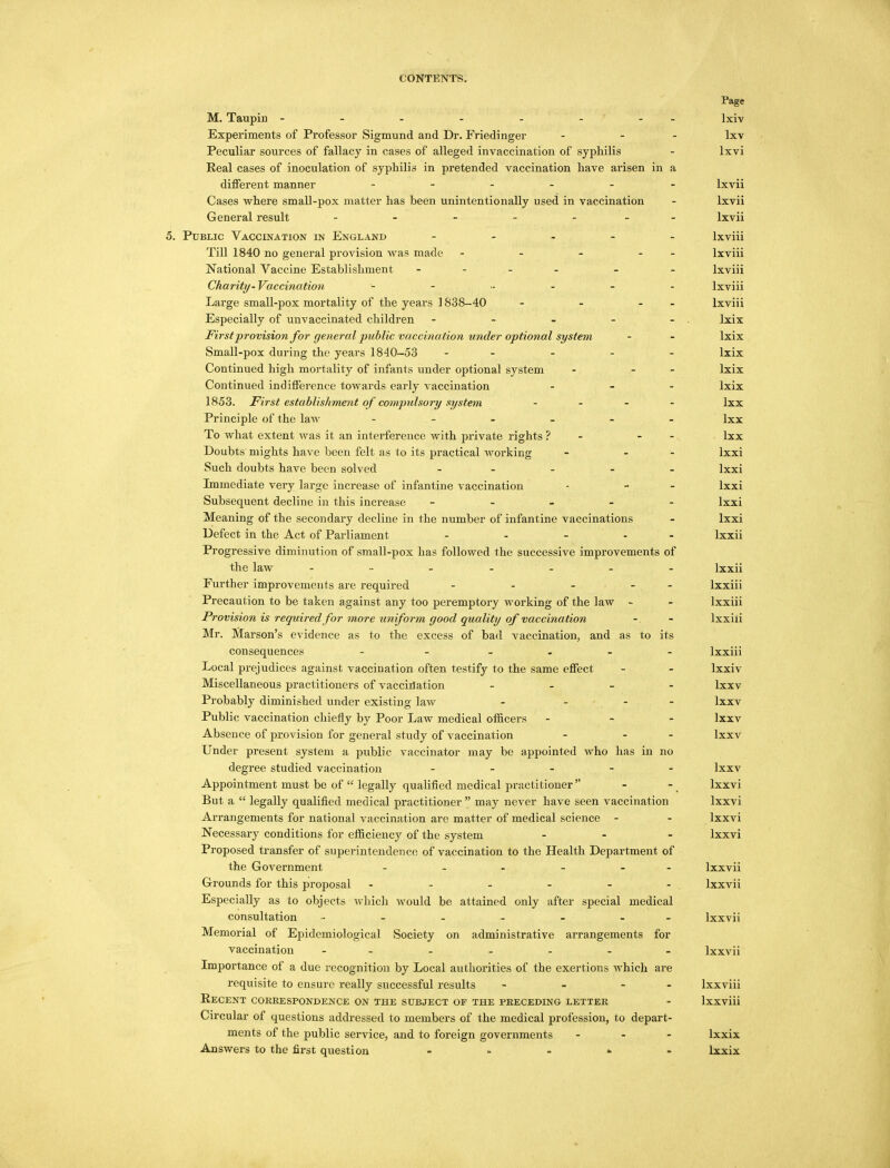 Page M. Taupin - - - - - - - lxiv Experiments of Professor Sigmund and Dr. Friedinger - - - lxv Peculiar sources of fallacy in cases of alleged invaccination of syphilis - lxvi Real cases of inoculation of syphilis in pretended vaccination have arisen in a different manner - lxvii Cases where small-pox matter has been unintentionally used in vaccination - lxvii General result - - - - - lxvii 5. Public Vaccination in England - lxviii Till 1840 no general provision was made - - - - - lxviii National Vaccine Establishment - - - lxviii Charity-Vaccination lxviii Large small-pox mortality of the years ] 838-40 - - - lxviii Especially of unvaccinated children - - - - - . lxix First provision for general public vaccination under optional system - - lxix Small-pox during the years 1840-53 ----- lxix Continued high mortality of infants under optional system - - - lxix Continued indifference towards early vaccination - lxix 1853. First establishment of compulsory system - lxx Principle of the law ------ lXx To what extent was it an interference with private rights ? - - lxx Doubts mights have been felt as to its practical working - - - lxxi Such doubts have been solved ----- lxxi Immediate very large increase of infantine vaccination - - - lxxi Subsequent decline in this increase ----- lxxi Meaning of the secondary decline in the number of infantine vaccinations - lxxi Defect in the Act of Parliament - ... lxxii Progressive diminution of small-pox has followed the successive improvements of the law - - - - - - - lxxii Further improvements are required - - - - lxxiii Precaution to be taken against any too peremptory working of the law - - lxxiii Provision is required for more uniform good quality of vaccination -. - lxxiii Mr. Marson's evidence as to the excess of bad vaccination, and as to its consequences - - - lxxiii Local prejudices against vaccination often testify to the same effect - - lxxiv Miscellaneous practitioners of vaccination - lxxv Probably diminished under existing law - ... lxxv Public vaccination chiefly by Poor Law medical officers - - - lxxv Absence of provision for general study of vaccination - - - lxxv Under present system a public vaccinator may be appointed who has in no degree studied vaccination ----- lxxv Appointment must be of  legally qualified medical practitioner - - lxxvi But a  legally qualified medical practitioner  may never have seen vaccination lxxvi Arrangements for national vaccination are matter of medical science - - lxxvi Necessary conditions for efficiency of the system ... lxxvi Proposed transfer of superintendence of vaccination to the Health Department of the Government - Ixxvii Grounds for this proposal - - - - - - Ixxvii Especially as to objects which would be attained only after special medical consultation - - - - - ■ - Ixxvii Memorial of Epidemiological Society on administrative arrangements for vaccination - Ixxvii Importance of a due recognition by Local authorities of the exertions which are requisite to ensure really successful results - - - Ixxviii Recent correspondence on the subject op the preceding letter - Ixxviii Circular of questions addressed to members of the medical profession, to depart- ments of the public service, and to foreign governments ... lxxix Answers to the first question * lxxix