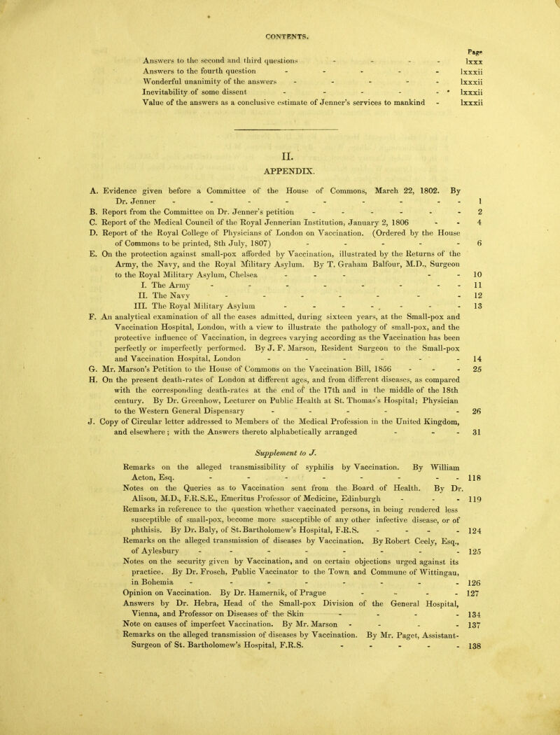 Pag- Answers to the second and third questions - - - lxxx Answers to the fourth question ..... lxxxii Wonderful unanimity of the answers - - - ... lxxxii Inevitability of some dissent - - - - - • lxxxii Value of the answers as a conclusive estimate of Jenner's services to mankind - lxxxii II. APPENDIX. A. Evidence given before a Committee of the House of Commons, March 22, 1802. By Dr. Jenner - - - - - - - - -1 B. Report from the Committee on Dr. Jenner's petition 2 C. Report of the Medical Council of the Royal Jennerian Institution, January 2, 1806 4 D. Report of the Royal College of Physicians of London on Vaccination. (Ordered by the House of Commons to be printed, 8th July, 1807) - - - - - 6 E. On the protection against small-pox afforded by Vaccination, illustrated by the Returns of the Army, the Navy, and the Royal Military Asylum. By T. Graham Balfour, M.D., Surgeon to the Royal Military Asylum, Chelsea ... 10 I. The Army - - - - - - 11 H. The Navy ..... - - 12 III. The Royal Military Asylum - - - - . - - - 13 F. An analytical examination of all the cases admitted, during sixteen years, at the Small-pox and Vaccination Hospital, London, with a view to illustrate the pathology of small-pox, and the protective influence of Vaccination, in degrees varying according as the Vaccination has been perfectly or imperfectly performed. By J. F. Marson, Resident Surgeon to the Small-pox and Vaccination Hospital, London - - - - - ' -14 G. Mr. Marson's Petition to the House of Commons on the Vaccination Bill, 1856 - 25 H. On the present death-rates of London at different ages, and from different diseases, as compared with the corresponding death-rates at the end of the 17th and in the middle of the 18th century. By Dr. Greenhow, Lecturer on Public Health at St. Thomas's Hospital; Physician to the Western General Dispensary .... - 26 J. Copy of Circular letter addressed to Members of the Medical Profession in the United Kingdom, and elsewhere; with the Answers thereto alphabetically arranged - - - 31 Supplement to J. Remarks on the alleged transmissibility of syphilis by Vaccination. By William Acton, Esq. - - - - - - 118 Notes on the Queries as to Vaccination sent from the Board of Health. By Dr. Alison, M.D., F.R.S.E., Emeritus Professor of Medicine, Edinburgh - - - 119 Remarks in reference to the question whether vaccinated persons, in being rendered less susceptible of small-pox, become more susceptible of any other infective disease, or of phthisis. By Dr. Baly, of St. Bartholomew's Hospital, F.R.S. - - - 124 Remarks on the alleged transmission of diseases by Vaccination. By Robert Ceely, Esq., of Aylesbury - - - - - - - -12-5 Notes on the security given by Vaccination, and on certain objections urged against its practice. By Dr. Frosch, Public Vaccinator to the Town and Commune of Wittingau, in Bohemia - 126 Opinion on Vaccination. By Dr. Hamernik, of Prague - - - - 127 Answers by Dr. Hebra, Head of the Small-pox Division of the General Hospital, Vienna, and Professor on Diseases of the Skin - - - - 134 Note on causes of imperfect Vaccination. By Mr. Marson - - - - 137 Remarks on the alleged transmission of diseases by Vaccination. By Mr. Paget, Assistant- Surgeon of St. Bartholomew's Hospital, F.R.S. - 138