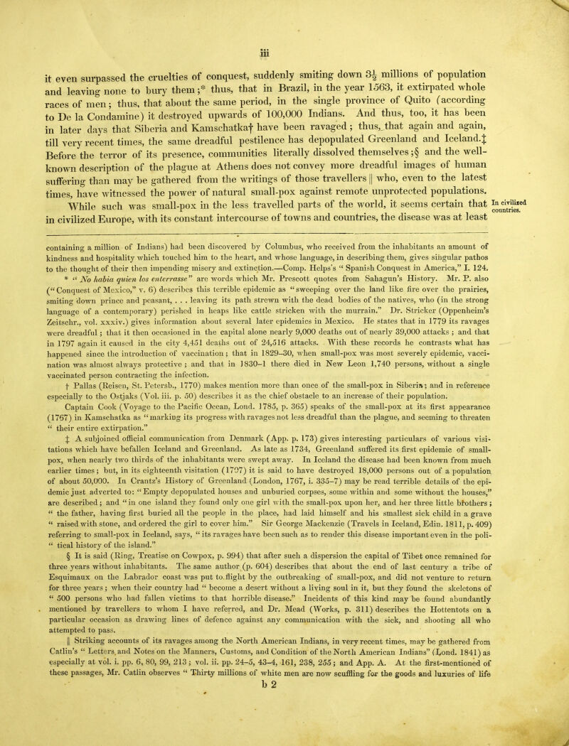 it even surpassed the cruelties of conquest, suddenly smiting down 3£ millions of population and leaving none to bury them •* thus, that in Brazil, in the year 1563, it extirpated whole races of men; thus, that about the same period, in the single province of Quito (according to De la Condamine) it destroyed upwards of 100,000 Indians. And thus, too, it has been in later days that Siberia and Kamschatkaf have been ravaged; thus,Jhat again and again, till very recent times, the same dreadful pestilence has depopulated Greenland and Iceland.^ Before the terror of its presence, communities literally dissolved themselves ;§ and the well- known description of the plague at Athens does not convey more dreadful images of human suffering than may be gathered from the writings of those travellers || who, even to the latest times, have witnessed the power of natural small-pox against remote unprotected populations. While such was small-pox in the less travelled parts of the world, it seems certain that ^ cirHked in civilized Europe, with its constant intercourse of towns and countries, the disease was at least containing a million of Indians) had been discovered by Columbus, who received from the inhabitants an amount of kindness and hospitality which touched him to the heart, and whose language, in describing them, gives singular pathos to the thought of their then impending misery and extinction.—Comp. Helps's  Spanish Conquest in America, I. 124. *  No habia quien los enterrasse are words which Mr. Prescott quotes from Sahagun's History. Mr. P. also ( Conquest of Mexico, v. 6) describes this terrible epidemic as  sweeping over the land like fire over the prairies, smitino- down prince and peasant, . . . leaving its path strewn with the dead bodies of the natives, who (in the strong language of a contemporary) perished in heaps like cattle stricken with the murrain. Dr. Strieker (Oppenheim's Zeitschr., vol. xxxiv.) gives information about several later epidemics in Mexico. He states that in 1779 its ravages were dreadful; that it then occasioned in the capital alone nearly 9,000 deaths out of nearly 39,000 attacks ; and that in 1797 again it caused in the city 4,451 deaths out of 24,516 attacks. With these records he contrasts what has happened since the introduction of vaccination; that in 1829-30, when small-pox was most severely epidemic, vacci- nation was almost always protective; and that in 1830-1 there died in New Leon 1,740 persons, without a single vaccinated person contracting the infection. \ Pallas (Reisen, St. Petersb., 1770) makes mention more than once of the small-pox in Siberia; and in reference especially to the Ostjaks (Vol. iii. p. 50) describes it as the chief obstacle to an increase of their population. Captain Cook (Voyage to the Pacific Ocean, Lond. 1785, p. 365) speaks of the small-pox at its first appearance (1767) in Kamschatka as marking its progress with ravages not less dreadful than the plague, and seeming to threaten  their entire extirpation. J A subjoined official communication from Denmark (App. p. 173) gives interesting particulars of various visi- tations which have befallen Iceland and Greenland. As late as 1734, Greenland suffered its first epidemic of small- pox, when nearly two thirds of the inhabitants were swept away. In Iceland the disease had been known from much earlier times; but, in its eighteenth visitation (1707) it is said to have destroyed 18,000 persons out of a population of about 50,000. In Crantz's History of Greenland (London, 1767, i. 335-7) may be read terrible details of the epi- demic just adverted to: Empty depopulated houses and unburied corpses, some within and some without the houses, are described; and in one island they found only one girl Avith the small-pox upon her, and her three little brothers ;  the father, having first buried all the people in the place, had laid himself and his smallest sick child in a grave  raised with stone, and ordered the girl to cover him. Sir George Mackenzie (Travels in Iceland, Edin. 1811, p. 409) referring to small-pox in Iceland, says,  its ravages have been such as to render this disease important even in the poli-  tical history of the island. § It is said (Ring, Treatise on Cowpox, p. 994) that after such a dispersion the capital of Tibet once remained for three years without inhabitants. The same author (p. 604) describes that about the end of last century a tribe of Esquimaux on the Labrador coast was put to.flight by the outbreaking of small-pox, and did not venture to return for three years; when their country had  become a desert without a living soul in it, but they found the skeletons of  500 persons who had fallen victims to that horrible disease. Incidents of this kind may be found abundantly mentioned by travellers to whom I have referred, and Dr. Mead (Works, p. 311) describes the Hottentots on a particular occasion as drawing lines of defence against any communication with the sick, and shooting all who attempted to pass. || Striking accounts of its ravages among the North American Indians, in very recent times, may be gathered from Catlin's  Letters, and Notes on the Manners, Customs, and Condition of the North American Indians (Lond. 1841) as especially at vol. i. pp. 6, 80, 99, 213 ; vol. ii. pp. 24-5, 43-4, 161, 238, 255; and App. A. At the first-mentioned of these passages, Mr. Catlin observes  Thirty millions of white men are now scuffling for the goods and luxuries of life b 2 J