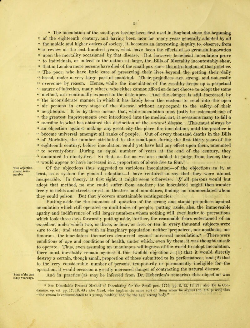  The inoculation of the small-pox having been first used in England since the beginning  of the eighteenth century, and having been now for many years generally adopted by all  the middle and higher orders of society, it becomes an interesting inquiry to observe, from  a review of the last hundred years, what have been the effects of so great an innovation  upon the mortality occasioned by that disease. But however beneficial inoculation prove  to individuals, or indeed to the nation at large, the Bills of Mortality incontestably shew,  that in London more persons have died of the small-pox since the introduction of that practice.  The poor, who have little care of preserving their lives beyond the getting their daily  bread, make a very large part of mankind. Their prejudices are strong, and not easily  overcome by reason. Hence, while the inoculation of the wealthy keeps up a perpetual  source of infection, many others, who either cannot afford or do not choose to adopt the same  method, are continually exposed to the distemper. And the danger is still increased by  the inconsiderate manner in which it has lately been the custom to send into the open  air persons in every stage of the disease, without any regard to the safety of their  neighbours. It is by these means that, while inoculation may justly be esteemed one of  the greatest improvements ever introduced into the medical art, it occasions many to fall a  sacrifice to what has obtained the distinction of the natural disease. This must always be  an objection against making any great city the place for inoculation, until the practice is  become universal amongst all ranks of people. Out of every thousand deaths in the Bills  of Mortality, the number attributed to the small-pox during the first thirty years of the  eighteenth century, before inoculation could yet have had any effect upon them, amounted  to seventy-four. During an equal number of years at the end of the century, they  amounted to ninety-five. So that, as far as we are enabled to judge from hence, they  would appear to have increased in a proportion of above five to four. This objection Of the objections thus suggested to variolous inoculation—of the objections to it, at perabie. least, as a system for general adoption—I have ventured to say that they were almost insuperable. In theory, at first sight, it might seem otherwise. If all persons would but adopt that method, no one could suffer from another; the inoculated might then wander freely in fields and streets, or sit in theatres and omnibuses, finding no un-inoculated whom they could poison. But that */* covers unattainable contingencies. Putting aside for the moment all question of the strong and stupid prejudices against inoculation which still operated on multitudes of people; putting aside, also, the immoveable apathy and indifference of still larger numbers whom nothing will ever incite to precautions which look three days forward ; putting aside, further, the reasonable fears entertained of an expedient under which two, or three, or four, or five, or ten in every thousand subjects were sure to die; and starting with an imaginary population neither prejudiced, nor apathetic, nor timorous, the inoculators themselves demurred against universal inoculation.* There were conditions of age and conditions of health, under which, even by them, it was thought unsafe to operate. Thus, even assuming an unanimous willingness of the world to adopt inoculation, there must inevitably remain against it this twofold objection:—(1) that it would directly destroy a certain, though small, proportion of those submitted to its performance ; and (2) that to the very considerable number of persons, temporarily or permanently ineligible for the operation, it would occasion a greatly increased danger of contracting the natural disease, state of the case And in practice (as maybe inferred from Dr. Heberden's remarks) this objection was sixty years ago. - * See Dimsdale's Present Method of Inoculating for the Small-pox, 1779, pp. 9, 12, 13, 21; also De la Con- damine, op. cit. pp. 17, 18, 45 ; also Mead, who implies the same sort of thing when he argues (op. cit. p. 344) that  the venom is communicated to a young, healthy, and, for the age, strong body,