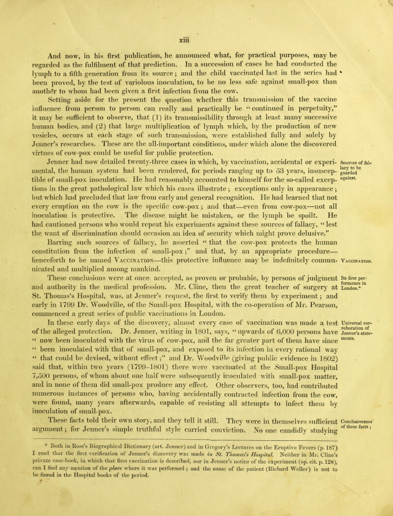 J Xlll And now, in his first publication, he announced what, for practical purposes, may be regarded as the fulfilment of that prediction. In a succession of cases he had conducted the lymph to a fifth generation from its source; and the child vaccinated last in the series had * been proved, by the test of variolous inoculation, to be no less safe against small-pox than another* to whom had been given a first infection from the cow. Setting aside for the present the question whether this transmission of the vaccine influence from person to person can really and practically be  continued in perpetuity, it may be sufficient to observe, that (1) its transmissibility through at least many successive human bodies, and (2) that large multiplication of lymph which, by the production of new vesicles, occurs at each stage of such transmission, were established fully and solely by Jenner's researches. These are the all-important conditions, under which alone the discovered virtues of cow-pox could be useful for public protection. Jenner had now detailed twenty-three cases in which, by vaccination, accidental or experi- sources of m- mental, the human system had been rendered, for periods ranging up to 53 years, insuscep- 1gauYrdedbe tible of small-pox inoculation. He had reasonably accounted to himself for the so-called excep- against- tions in the great pathological law which his cases illustrate ; exceptions only in appearance ; but which had precluded that law from early and general recognition. He had learned that not every eruption on the cow is the specific cow-pox; and that—even from cow-pox—not all inoculation is protective. The disease might be mistaken, or the lymph be spoilt. He had cautioned persons who would repeat his experiments against these sources of fallacy,  lest the want of discrimination should occasion an idea of security which might prove delusive. Barring such sources of fallacy, he asserted  that the cow-pox protects the. human constitution from the infection of small-poxand that, by an appropriate procedure— henceforth to be named Vaccination—this protective influence may be indefinitely commu- Vaccination. nicated and multiplied among mankind. These conclusions were at once accepted, as proven or probable, by persons of judgment its first per- and authority in the medical profession. Mr. Cline, then the great teacher of surgery at London.* St. Thomas's Hospital, was, at Jenner's request, the first to verify them by experiment; and early in 1799 Dr. Woodville, of the Small-pox Hospital, with the co-operation of Mr. Pearson, commenced a great series of public vaccinations in London. Tn these early days of the discovery, almost every case of vaccination was made a test Universal cor- of the alleged protection. Dr. Jenner, writing in 1801, says,  upwards of 6,000 persons have j^Ss°state-  now been inoculated with the virus of cow-pox, and the far greater part of them have since ments'  been inoculated with that of small-pox, and exposed to its infection in every rational way  that could be devised, without effect; and Dr. V/oodviJle (giving public evidence in 1802) said that, within two years (1799-1801) there were vaccinated at the Small-pox Hospital 7,500 persons, of whom about one half were subsequently inoculated with small-pox matter, and in none of them did small-pox produce any effect. Other observers, too, had contributed numerous instances of persons who, having accidentally contracted infection from the cow, were found, many years afterwards, capable of resisting all attempts to infect them by inoculation of small-pox. These facts told their own story, and they tell it still. They were in themselves sufficient Conclusiveness argument; for Jenner's simple truthful style carried conviction. No one candidly studying ofthesefacts; * Both in Rose's Biographical Dictionary (art. Jenner) and in Gregory's Lectures on the Eruptive Fevers (p. 187) I read that the first verification of Jenner's discovery was made in St. Thomas's Hospital. Neither in Mr. Cline's private case-book, in which that first vaccination is described, nor in Jenner's notice of the experiment (op. cit. p. 128), can I find any mention of the place where it was performed ; and the name of the patient (Richard Weller) is not to be found in the Hospital books of the period.