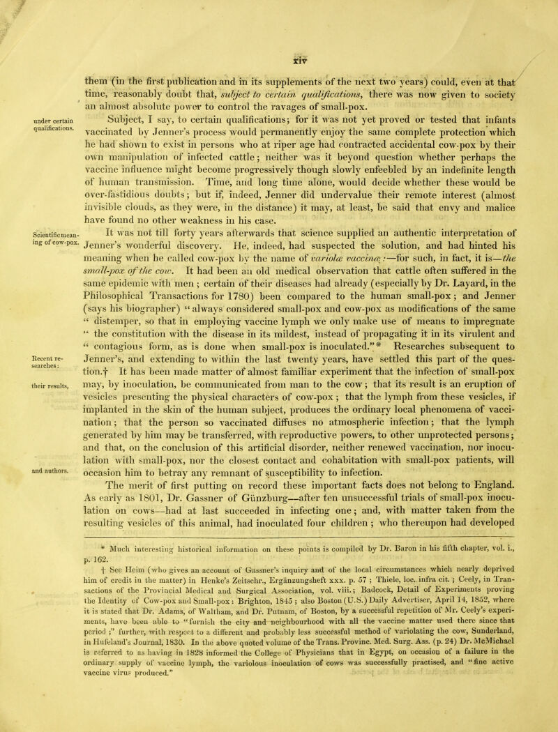 under certain qualifications. Scientificmean- them (in the first publication and in its supplements of the next two years) could, even at that time, reasonably doubt that, subject to certain qualifications, there was now given to society an almost absolute power to control the ravages of small-pox. Subject, I say, to certain qualifications; for it Avas not yet proved or tested that infants vaccinated by Jenner's process would permanently enjoy the same complete protection which he had shown to exist in persons who at riper age had contracted accidental cow-pox by their own manipulation of infected cattle; neither was it beyond question whether perhaps the vaccine influence might become progressively though slowly enfeebled by an indefinite length of human transmission. Time, and long time alone, would decide whether these would be over-fastidious doubts; but if, indeed, Jenner did undervalue their remote interest (almost invisible clouds, as they were, in the distance) it may, at least, be said that envy and malice have found no other weakness in his case. It was not till forty years afterwards that science supplied an authentic interpretation of mg of cow-pox. jenner's wonderful discovery. He, indeed, had suspected the solution, and had hinted his meaning when he called cow-pox by the name of variola vaccina:—for such, in fact, it is—the small-pox of the cow. It had been an old medical observation that cattle often suffered in the same epidemic with men ; certain of their diseases had already (especially by Dr. Layard, in the Philosophical Transactions for 1780) been compared to the human small-pox; and Jenner (says his biographer)  always considered small-pox and cow-pox as modifications of the same  distemper, so that in employing vaccine lymph we only make use of means to impregnate  the constitution with the disease in its mildest, instead of propagating it in its virulent and  contagious form, as is done when small-pox is inoculated. * Researches subsequent to Jenner's, and extending to within the last twenty years, have settled this part of the ques- tion.f It has been made matter of almost familiar experiment that the infection of small-pox may, by inoculation, be communicated from man to the cow; that its result is an eruption of vesicles presenting the physical characters of cow-pox ; that the lymph from these vesicles, if implanted in the skin of the human subject, produces the ordinary local phenomena of vacci- nation ; that the person so vaccinated diffuses no atmospheric infection; that the lymph generated by him may be transferred, with reproductive powers, to other unprotected persons; and that, on the conclusion of this artificial disorder, neither renewed vaccination, nor inocu- lation Avith small-pox, nor the closest contact and cohabitation Avith small-pox patients, will occasion him to betray any remnant of susceptibility to infection. The merit of first putting on record these important facts does not belong to England. As early as 1801, Dr. Gassner of Gunzburg—after ten unsuccessful trials of small-pox inocu- lation on cows—had at last succeeded in infecting one; and, Avith matter taken from the resulting vesicles of this animal, had inoculated four children ; Avho thereupon had developed Recent re searches; their results, and authors. * Much interesting historical information on these points is compiled by Dr. Baron in his fifth chapter, vol. i., p. 162. f See Heim (who gives an account of Gassner's inquiry and of the local circumstances which nearly deprived him of credit in the matter) in Henke's Zeitschr., Erganzungsheft xxx. p. 57 ; Thiele, loc. infra cit. ; Ceely, in Tran- sactions of the Provincial Medical and Surgical Association, vol. viii.; Badcock, Detail of Experiments proving the Identity of Cow-pox and Small-pox: Brighton, 1845 ; also Boston (U.S.) Daily Advertiser, April 14, 1852, where it is stated that Dr. Adams, of Waltham, and Dr. Putnam, of Boston, by a successful repetition of Mr. Ceely's experi- ments, have been able to furnish the city and neighbourhood with all the vaccine matter used there since that period ; further, with respect to a different and probably less successful method of variolating the cow, Sunderland, in Hufeland's Journal, 1830. In the above quoted volume of the Trans. Provinc. Med. Surg. Ass. (p. 24) Dr. McMichael is referred to as having in 1828 informed the College of Physicians that in Egypt, on occasion of a failure in the ordinary supply of vaccine lymph, the variolous inoculation of cows was successfully practised, and fine active vaccine virus produced,