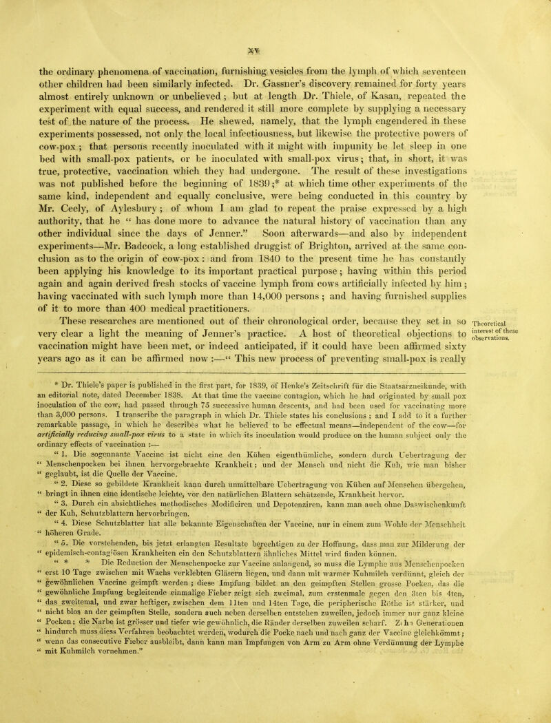 interest of these observations. XV the ordinary phenomena of vaccination, furnishing vesicles from the lymph of which seventeen other children had been similarly infected. Dr. Gassner's discovery remained for forty years almost entirely unknown or unbelieved ; but at length Dr. Thiele, of Kasan, repeated the experiment with equal success, and rendered it still more complete by supplying a necessary test of the nature of the process. He shewed, namely, that the lymph engendered in these experiments possessed, not only the local infectiousness, but likewise the protective powers of cow-pox ; that persons recently inoculated with it might with impunity be let sleep in one bed with small-pox patients, or be inoculated with small-pox virus; that, in short, it was true, protective, vaccination which they had undergone. The result of these investigations was not published before the beginning of 1839 ;* at which time other experiments of the same kind, independent and equally conclusive, were being conducted in this country by Mr. Ceely, of Aylesbury; of whom I am glad to repeat the praise expressed by a high authority, that he  has done more to advance the natural history of vaccination than any other individual since the days of Jenner. Soon afterwards—and also by independent experiments—Mr. Badcock, a long established druggist of Brighton, arrived at the same con- clusion as to the origin of cow-pox: and from 1840 to the present time he has constantly been applying his knowledge to its important practical purpose; having within this period again and again derived fresh stocks of vaccine lymph from cows artificially infected by him; having vaccinated with such lymph more than 14,000 persons ; and having furnished supplies of it to more than 400 medical practitioners. These researches are mentioned out of their chronological order, because they set in so Theoretical very clear a light the meaning of Jenner's practice. A host of theoretical objections to vaccination might have been met, or indeed anticipated, if it could have been affirmed sixty years ago as it can be affirmed now :— This new process of preventing small-pox is really * Dr. Thiele's paper is published in the first part, for 1839, of Henke's Zeitschrift fur die Staatsarzneikunde, with an editorial note, dated December 1838. At that time the vaccine contagion, which he had originated by small pox inoculation of the cow, had passed through 75 successive human descents, and had been used for vaccinating more than 3,000 persons. I transcribe the paragraph in which Dr. Thiele states his conclusions ; and I add to it a further remarkable passage, in which he describes what he believed to be effectual means—independent of the cow—for artificially reducing small-pox virus to a state in which its inoculation would produce on the human subject only the ordinary effects of vaccination :—  1. Die sogennante Vaccine ist nicht eine den Kiihen eigenthiimliche, sondern durch Uebertragung der  Menschenpocken bei ihnen hervorgebrachte Krankheit; und der Mensch und nicht die Kuh, wie man bisher  geglaubt, ist die Quelle der Vaccine.  2. Diese so gebildete Krankheit kann durch unmittelbare Uebertragung von Kiihen auf Menschen iibergehen,  bringt in ihnen eine identische leichte, vor den natiirlichen Blattern schiitzende, Krankheit hervor.  3. Durch ein absichtliches methodisches Modificiren und Depotenziren, kann man auch ohne Daswischenkunft  der Kuh, Schutzblattern hervorbringen.  4. Diese Schutzblatter hat alle bekannte Eigenschaften der Vaccine, nur in einem zum Wohle der Menschheit  hiiheren Grade.  5. Die vorstehenden, bis jetzt erlangten Resultate berechtigen zu der Hoffnung, dass man zur Milderung der  epidemisch-contag;osen Krankheiten ein den Schutzblattern ahnliches Mittel wird finden konnen.  * * Die Reduction der Menschenpocke zur Vaccine anlangend, so muss die Lymphe aus Menschenpocken  erst 10 Tage zwischen mit Wachs verklebten Glasern liegen, und dann mit warmer Kuhmilch verdiinnt, gleich der  gewohnliclien Vaccine geimpft werden ; diese Impfung bildet an den geimpften Stellen grosse Pocken, das die  gewohnliche Impfung begleitende einmalige Fieber zeigt sich zweimal, zum erstenmale gegen den 3ten bis 4ten,  das zweitemal, und zwar heftiger, zwischen dem llten und 14ten Tage, die peripherische Rbthe ist starker, und  nicht bios an der geimpften Stelle, sondern auch neben derselben entstehen zuweilen, jedoch immer nur ganz kleine  Pocken; die Narbe ist grosser und tiefer wie gewohnlich, die Rander derselben zuweilen scharf. Z( hn Generationen  hindurch muss uiess Verfahren beobachtet werden, wodurch die Pocke nach und nach ganz der Vaccine gleichkommt ;  wenn das consecutive Fieber ausbleibt, dann kann man Impfungen von Arm zu Arm ohne Verdiinnung der Lymphe  mit Kuhmilch vornehmen.