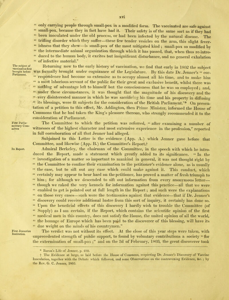 XVl  only carrying people through small-pox in a modified form. The vaccinated are safe against « small-pox, because they in fact have had it. Their safety is of the same sort as if they had  been inoculated under the old process, or had been infected by the natural disease. The  trifling disorder which they suffer—these few tender vesicles on the arm, this slight fever-  ishness that they shew—is small-pox of the most mitigated kind ; small-pox so modified by  the intermediate animal organization through which it has passed, that, when thus re-intro-  duced to the human body, it excites but insignificant disturbance, and no general exhalation  of infective material. Soi^ionfirit Returning now to the early history of vaccination, we find that early in 1802 the subject b^.ght before was formally brought under cognizance of the Legislature. By this date Dr. Jenner's  cor-  respondence had become so extensive as to occupy almost all his time, and to make him  a most laborious servant of the public for their great and exclusive benefit, whilst there was  nothing of advantage left to himself but the consciousness that he was so employed; and,  Under these circumstances, it was thought that the magnitude of his discovery and the M very disinterested manner in which he was sacrificing his time and his property in diffusing  its blessings, were fit subjects for the consideration of the British Parliament.* On presen- tation of a petition to this effect, Mr. Addington, then Prime Minister, informed the House of Commons that he had taken the King's pleasure thereon, who strongly recommended it to the consideration of Parliament. First Pariia- The Committee to which the petition was referred,  after examining a number of mentary Com- . _ \ . ° mittee witnesses 01 the highest character and most extensive experience in the profession, reported in full corroboration of all that Jenner had alleged. Subjoined to this Letter is the evidence (App. A.) which Jenner gave before that Committee, and likewise (App. B.) the Committee's Report.! its Report. Admiral Berkeley, the chairman of the Committee, in the speech with which he intro- duced the Report, made a statement which greatly added to its significance.  In the  investigation of a matter so important to mankind in general, it was not thought right by  the Committee to confine their examination to the petitioner's evidence alone, as is usually  the case, but to sift out any case which could make against it. This conduct, which  certainly may appear to bear hard on the petitioner, has proved a matter of fresh triumph to  him; for although we descended to sift out information from every anonymous letter—  though we raked the very kennels for information against this practice—all that we were  enabled to get is pointed out at full length in the Report; and such were the explanations  on those very cases—such were the testimonies against that evidence—that if Dr. Jenner's  discovery could receive additional lustre from this sort of inquiry, it certainly has done so.  Upon the beneficial effects of this discovery I hardly wish to trouble the Committee (of  Supply) as I am certain, if the Report, which contains the scientific opinion of the first  medical men in this country, does not satisfy the House, the united opinion of all the world,  the homage of Europe which has been paid to the discoverer of this blessing, will have its  due weight on the minds of his countrymen. Firs^Jeimerian The verdict was not without its effect. At the close of this year steps were taken, with unprecedented strength of public support, to found by voluntary contributions a society for the extermination of small-pox ; and on the 3d of February, 1803, the great discoverer took * Baron's Life of Jenner, p. 480. f The Evidence at large, as laid before the House of Commons, respecting Dr. Jenner's Discovery of Vaccine Inoculation, together with the Debate which followed, and some Observations on the contravening Evidence, &c. ; by the Rev. G. C. Jenner, 1805. *