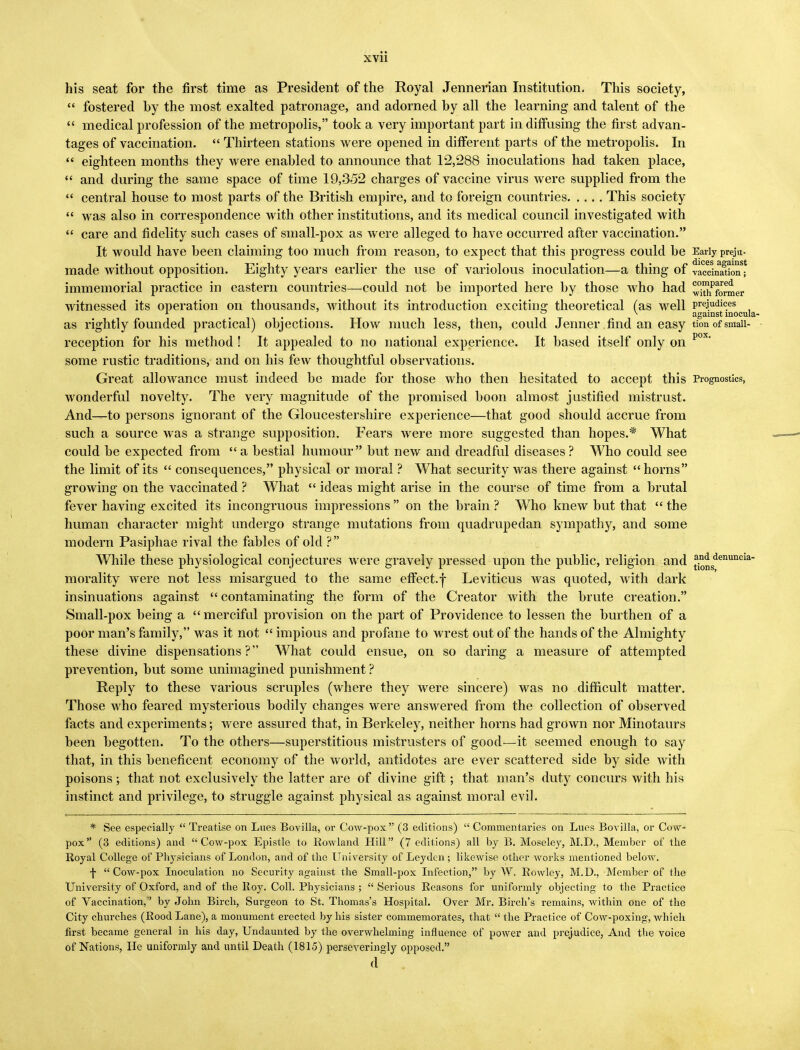 his seat for the first time as President of the Royal Jennerian Institution, This society,  fostered by the most exalted patronage, and adorned by all the learning and talent of the  medical profession of the metropolis, took a very important part in diffusing the first advan- tages of vaccination.  Thirteen stations were opened in different parts of the metropolis. In  eighteen months they were enabled to announce that 12,288 inoculations had taken place,  and during the same space of time 19,352 charges of vaccine virus were supplied from the  central house to most parts of the British empire, and to foreign countries This society  was also in correspondence with other institutions, and its medical council investigated with  care and fidelity such cases of small-pox as were alleged to have occurred after vaccination. It would have been claiming too much from reason, to expect that this progress could be Early preju- made without opposition. Eighty years earlier the use of variolous inoculation—a thing of vacdSon; immemorial practice in eastern countries—could not be imported here by those who had ^^f^mer witnessed its operation on thousands, without its introduction exciting theoretical (as well prejudices o v against mocula- as rightly founded practical) objections. How much less, then, could Jenner find an easy tion of smaii- reception for his method ! It appealed to no national experience. It based itself only on pox' some rustic traditions, and on his few thoughtful observations. Great allowance must indeed be made for those who then hesitated to accept this Prognostics, wonderful novelty. The very magnitude of the promised boon almost justified mistrust. And—to persons ignorant of the Gloucestershire experience—that good should accrue from such a source was a strange supposition. Fears were more suggested than hopes.* What could be expected from a bestial humour but new and dreadful diseases? Who could see the limit of its  consequences, physical or moral ? What security was there against horns growing on the vaccinated ? What  ideas might arise in the course of time from a brutal fever having excited its incongruous impressions  on the brain ? W7ho knew but that  the human character might undergo strange mutations from quadrupedan sympathy, and some modern Pasiphae rival the fables of old ? While these physiological conjectures were gravely pressed upon the public, religion and ^°nsdenuncia morality were not less misargued to the same effect, f Leviticus was quoted, with dark insinuations against  contaminating the form of the Creator with the brute creation. Small-pox being a merciful provision on the part of Providence to lessen the burthen of a poor man's family, was it not  impious and profane to wrest out of the hands of the Almighty these divine dispensations? What could ensue, on so daring a measure of attempted prevention, but some unimagined punishment ? Reply to these various scruples (where they were sincere) was no difficult matter. Those who feared mysterious bodily changes were answered from the collection of observed facts and experiments; were assured that, in Berkeley, neither horns had grown nor Minotaurs been begotten. To the others—superstitious mistrusters of good'—it seemed enough to say that, in this beneficent economy of the world, antidotes are ever scattered side by side with poisons ; that not exclusively the latter are of divine gift; that man's duty concurs with his instinct and privilege, to struggle against physical as against moral evil. * See especially  Treatise on Lues Bovilla, or Cow-pox (3 editions)  Commentaries on Lues Bovilla, or Cow- pox (3 editions) and Cow-pox Epistle to Rowland Hill (7 editions) all by B. Moseley, M.D., Member of the Royal College of Physicians of London, and of the University of Leydcn ; likewise other works mentioned below. f  Cow-pox Inoculation no Security against the Small-pox Infection, by W. Rowley, M.D., Member of the University of Oxford, and of the Roy. Coll. Physicians ;  Serious Reasons for uniformly objecting to the Practice of Vaccination, by John Birch, Surgeon to St. Thomas's Hospital. Over Mr. Birch's remains, within one of the City churches (Rood Lane), a monument erected by his sister commemorates, that  the Practice of Cow-poxing, which first became general in his day, Undaunted by the overwhelming influence of power and prejudice, And the voice of Nations, He uniformly and until Death (1815) perseveringly opposed. d