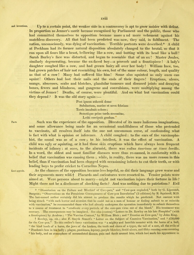 Up to a certain point, the weaker side in a controversy is apt to grow noisier with defeat. In proportion as Jenner's merit became recognised by Parliament and the public, those who had committed themselves to opposition became more a nd more vehement against his matchless discovery. All that had been predicted was now, they said, in fulfilment. The nation, unconsciously, was dying of vaccination. Terrible portents were described.* A child at Peckham had its former natural disposition absolutely changed to the brutal, so that it ran upon all fours like a beast, bellowing like a cow, and butting with its head like a bull! Sarah Burley's face was distorted, and began to resemble that of an ox! Master Joules, similarly degenerating, became the ox-faced boy—a proverb and a frontispiece ! A lady's daughter coughed like a cow, and had grown hairy all over her body! William Ince, too, had grown patches of hair not resembling his own, but of the same colour, length, and quality as that of a cow! Many had suffered like him! Some also squinted as only oxen can squint! Others had lost their nails and the ends of their fingers! Eruptions, ulcers, mange, abscesses, scabs and blotches, glandular tumours and diseased joints and decaying bones, fevers and blindness, and gangrene and convulsions, were multiplying among the victims of Jenner! Deaths, of course, were plentiful. And on what but vaccination could they depend ? It was the old story again :— Post ignem aitherea domo Subductuni, macies et nova febrium Terris incubuit cohors; Semotique prius tarda necessitas, Lethi corripuit gradum. Such was the experience of the opposition. Divested of its more ludicrous imaginations, and some allowance being made for an occasional unskilfulness of those who pretended to vaccinate, all resolves itself into the one not uncommon error, of confounding what is fact with what is opinion or inference. A child coughed: to the ears of the vaccinopho- bist, the sound was as of a cow; to his intellect, it was the effect of vaccination. A child was ugly or squinting, or it had those skin eruptions which have always been frequent incidents of infancy : at once, to the alarmist, there was vultus taurinus or tinea bovilla. In a word, the oldest and most familiar diseases were thus re-named, in conformity with a belief that vaccination was causing them ; while, in reality, there was no more reason in this belief, than if vaccination had been charged with occasioning infants to cut their teeth, or with leading boys to prefer cricket to Cornelius Nepos. As the chances of the opposition became less hopeful, so did their language grow worse and their arguments more wild.f Placards and caricatures were resorted to. Tender points were aimed at. Were persons about to marry—might not vaccination injure their fortune in life ? Might there not be a disclosure of shocking facts ? And was nothing due to patriotism ? Evil * Dissertation on the Failure and Mischief of Cow-pox, and Cow-pox exploded, both I>y G. Lipscomb, Surgeon;  Observations on the Pernicious Consequences of Cow-pox Inoculation (3 editions) by R. Squirrell, M.D. The last-named author certainly did his utmost to produce the results which he predicted. Not content with being struck with such horror and aversion that he could not as a man of honour or feeling submit to or coincide with vaccination, he recommended those who had already undergone the operation immediately to submit themselves to a course of treatment to eradicate every particle of the cow-pox virus out of the blood. His treatment was mercury. The consequences may be imagined. See also (contra)  Letters to Dr. Rowley on his late Pamphlet (with a frontispiece) by Aculeus ;  The Vaccine Contest, by William Blair ; and  Treatise on Cow-pox, by John Ring. j Rowley, op. cit. ; also F. Smyth Stuart's  Letter on the Subject of Coercive Vaccination, and  .€30,000 for the Cow-pox. To this author's fancy vaccination was  a mighty and horrible monster with the horns of a bull,  the hind hoofs of a horse, the jaws of the kraken, the teeth and claws of a tyger, the tail of a cow, all the evils of  Pandora's box in his belly ; plague, pestilence, leprosy, purple blotches, fcetid ulcers, and filthy running sores covering  his body, and an atmosphere of accumulated disease, pain and death around him, which had made his appearance in