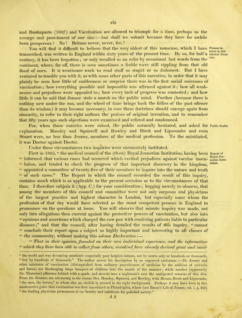 and Buonaparte (1807) and Vaccination are allowed to triumph for a time, perhaps as the scourge and punishment of our sins:—but shall we submit because they have for awhile been prosperous ? No ! Britons never, never, &c.! You will find it difficult to believe that the very oldest of this nonsense, which I have Present in- . /»i • t-» _£-ii/> terest in this transcribed, was written in England within sixty years of the present time. By us, tor half a obsolete utera- century, it has been forgotten ; or only recalled as an echo by occasional last words from the ture' continent, where, far off, there is seen sometimes a feeble wave still rippling from that old flood of ours. It is wearisome work to read stuff so stupid or so dishonest. But I have ventured to trouble you with it, as with some other parts of this narrative, in order that it may plainly be seen how little of suddenness or surprise there was in the first social successes of vaccination; how everything possible and impossible was affirmed against it; how all weak- nesses and prejudices were appealed to ; how every inch of progress was contested ; and how little it can be said that Jenner stole a march on the public mind. Further (because there is nothing new under the sun, and the wheel of time brings back the follies of the past oftener than its wisdom) it may become necessary, in case these doctrines should emerge again from obscurity, to refer to their right authors the praises of original invention, and to remember that fifty years ago such objections were examined and refuted and condemned. For, when those outcries were raised, the public naturally hesitated, and asked for Public doubts explanation. Moseley and Squirrell and Rowley and Birch and Lipscombe and even Stuart were, no less than Jenner, members of the medical profession. To the uninitiated, it was Doctor against Doctor. Under these circumstances two inquiries were successively instituted. First in 1805,  the medical council of the (then) Royal Jennerian Institution, having been Report of  informed that various cases had occurred which excited prejudices against vaccine inocu- nerlan insti-  lation, and tended to check the progress of that important discovery in the kingdom, tutlon-  appointed a committee of twenty-five of their members to inquire into the nature and truth  of such cases. The Report in which the council recorded the result of this inquiry, contains much which is as applicable to the present occasion as to the circumstances of that time. I therefore subjoin it (App. C.) for your consideration; begging merely to observe, that among the members of this council and committee were not only surgeons and physicians of the largest practice and highest character in London, but especially some whom the profession of that day would have selected as the most competent persons in England to pronounce on the questions at issue. You will observe that minute inquiry was made, not only into allegations then current against the protective powers of vaccination, but also into  opinions and assertions which charged the cow-pox with rendering patients liable to particular diseases; and that the council, after having detailed the results of this inquiry,  cannot  conclude their report upon a subject so highly important and interesting to all classes of  the community, without making this solemn Declaration:—  That in their opinion, founded on their own individual experience, and the information  which they Have been able to collect from others, mankindjiave already derived great and incal-  the world and was devouring mankind—especially poor helpless infants, not by scores only or hundreds or thousands,  but by hundreds of thousands. The author assists his description by an engraved caricature :—Dr. Jenner and other ministers of vaccination (distinguished from ordinary practitioners of medicine by the addition of cowtails and horns) are discharging large hampers of children into the mouth of the monster ; while another (apparently Dr. Thornton) officiates behind with a spade, and shovels into a nightman's cart the undigested remains of this diet. From the distance are advancing to the rescue Drs. Moseley, Squirrel, and Rowley, with Messrs. Birch and Lipscombe,  the men, the heroes, to whom also an obelisk is erected in the right background. Perhaps it may have been in this unattractive guise that vaccination was first introduced to Philadelphia, where (see Baron's Life of Jenner, vol. i. p. 442)  the leading physician pronounces it too beastly and indelicate for polished society. d2