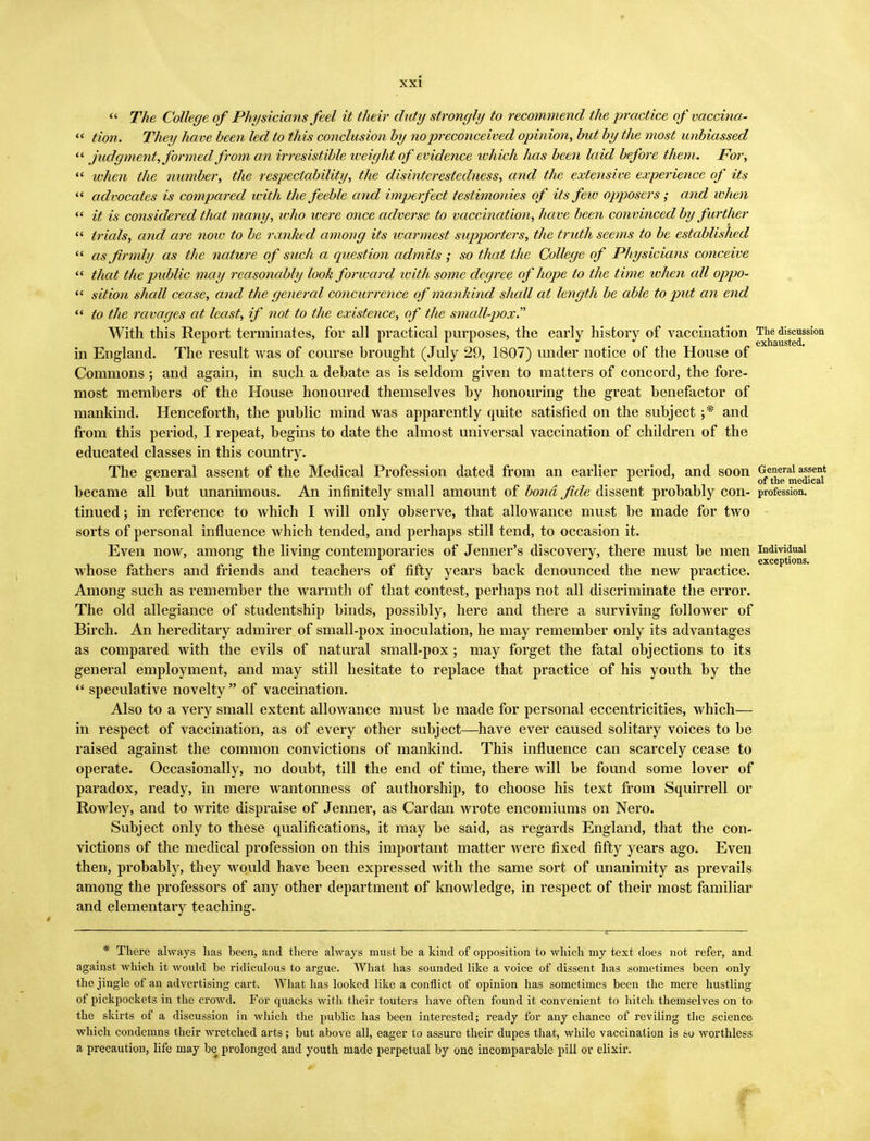  The College of Physicians feel it their duty strongly to recommend the practice of vaccina- « Hon. They have been led to this conclusion by no preconceived opinion, but by the most unbiassed  judgment, formed from an irresistible weight of evidence which has been laid before them. For,  ivhen the number, the respectability, the disinterestedness, and the extensive experience of its  advocates is compared with the feeble and imperfect testimonies of its few opposers ; and when  it is considered that many, who were once adverse to vaccination, have been convinced by farther  trials, and are noiv to be ranked among its warmest supporters, the truth seems to be established  as firmly as the nature of such a question admits; so that the College of Physicians conceive  that the public may reasonably look forward with some degree of hope to the time when cdl oppo-  sition shall cease, and the general concurrence of mankind shall at length be able to put an end  to the ravages at least, if not to the existence, of the small-pox. With this Report terminates, for all practical purposes, the early history of vaccination Thhe discussion in England. The result was of course brought (July 29, 1807) under notice of the House of Commons ; and again, in such a debate as is seldom given to matters of concord, the fore- most members of the House honoured themselves by honouring the great benefactor of mankind. Henceforth, the public mind was apparently quite satisfied on the subject j* and from this period, I repeat, begins to date the almost universal vaccination of children of the educated classes in this country. The general assent of the Medical Profession dated from an earlier period, and soon General assent ° r of the medical became all but unanimous. An infinitely small amount of bond fide dissent probably con- profession, tinued; in reference to which I will only observe, that allowance must be made for two sorts of personal influence which tended, and perhaps still tend, to occasion it. Even now, among the living contemporaries of Jenner's discovery, there must be men individual whose fathers and friends and teachers of fifty years back denounced the new practice. Among such as remember the warmth of that contest, perhaps not all discriminate the error. The old allegiance of studentship binds, possibly, here and there a surviving follower of Birch. An hereditary admirer of small-pox inoculation, he may remember only its advantages as compared with the evils of natural small-pox ; may forget the fatal objections to its general employment, and may still hesitate to replace that practice of his youth by the  speculative novelty  of vaccination. Also to a very small extent allowance must be made for personal eccentricities, which— in respect of vaccination, as of every other subject—have ever caused solitary voices to be raised against the common convictions of mankind. This influence can scarcely cease to operate. Occasionally, no doubt, till the end of time, there will be found some lover of paradox, ready, in mere wantonness of authorship, to choose his text from Squirrell or Rowley, and to write dispraise of Jenner, as Cardan wrote encomiums on Nero. Subject only to these qualifications, it may be said, as regards England, that the con- victions of the medical profession on this important matter were fixed fifty years ago. Even then, probably, they would have been expressed with the same sort of unanimity as prevails among the professors of any other department of knowledge, in respect of their most familiar and elementary teaching. * There always lias been, and there always must be a kind of opposition to which my text does not refer, and against which it would be ridiculous to argue. What has sounded like a voice of dissent has sometimes been only the jingle of an advertising cart. What has looked like a conflict of opinion has sometimes been the mere hustling of pickpockets in the crowd. For quacks with their touters have often found it convenient to hitch themselves on to the skirts of a discussion in which the public has been interested; ready for any chance of reviling the science which condemns their wretched arts; but above all, eager to assure their dupes that, while vaccination is so worthless a precaution, life may be prolonged and youth made perpetual by one incomparable pill or elixir.