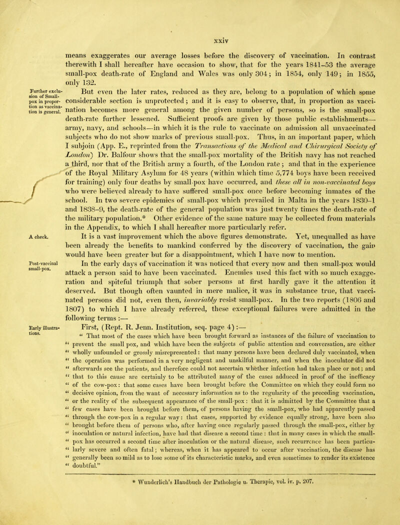 Further exclu- sion of Small- pox in propor- tion as vaccina- tion is general. A check. Post-vaccinal small-pox. Early illustra- tions. means exaggerates our average losses before the discovery of vaccination. In contrast therewith I shall hereafter have occasion to show, that for the years 1841-53 the average small-pox death-rate of England and Wales was only 304; in 1854, only 149; in 1855, only 132. But even the later rates, reduced as they are, belong to a population of which some considerable section is unprotected; and it is easy to observe, that, in proportion as vacci- nation becomes more general among the given number of persons, so is the small-pox death-rate further lessened. Sufficient proofs are given by those public establishments— army, navy, and schools—in which it is the rule to vaccinate on admission all unvaccinated subjects who do not show marks of previous small-pox. Thus, in an important paper, which I subjoin (App. E., reprinted from the Transactions of the Medical and Chirurgical Society of London) Dr. Balfour shows that the small-pox mortality of the British navy has not reached a third, nor that of the British army a fourth, of the London rate ; and that in the experience of the Royal Military Asylum for 48 years (within which time 5,774 boys have been received for training) only four deaths by small-pox have occurred, and these all in non-vaccinated boys who were believed already to have suffered small-pox once before becoming inmates of the school. In two severe epidemics of small-pox which prevailed in Malta in the years 1830-1 and 1838-9, the death-rate of the general population was just twenty times the death-rate of the military population.* Other evidence of the same nature may be collected from materials in the Appendix, to which I shall hereafter more particularly refer. It is a vast improvement which the above figures demonstrate. Yet, unequalled as have been already the benefits to mankind conferred by the discovery of vaccination, the gain would have been greater but for a disappointment, which I have now to mention. In the early days of vaccination it was noticed that every now and then small-pox would attack a person said to have been vaccinated. Enemies used this fact with so much exagge- ration and spiteful triumph that sober persons at first hardly gave it the attention it deserved. But though often vaunted in mere malice, it was in substance true, that vacci- nated persons did not, even then, invariably resist small-pox. In the two reports (1806 and 1807) to which I have already referred, these exceptional failures were admitted in the following terms :— First, (Rept. R. Jenn. Institution, seq. page 4) :—  That most of the cases which have been brought forward as instances of the failure of vaccination to  prevent the small pox, and which have been the subjects of public attention and conversation, are either  wholly unfounded or grossly misrepresented : that many persons have been declared duly vaccinated, when  the operation was performed in a very negligent and unskilful manner, and when the inoculator did not  afterwards see the patients, and therefore could not ascertain whether infection had taken place or not; and  that to this cause are certainly to be attributed many of the cases adduced in proof of the inefficacy  of the cow-pox: that some cases have been brought before the Committee on which they could form no  decisive opinion, from the want of necessary information as to the regularity of the preceding vaccination,  or the reality of the subsequent appearance of the small pox : that it is admitted by the Committee that a  few cases have been brought before them, of persons having the small-pox, who had apparently passed <£ through the cow-pox in a regular way: that cases, supported by evidence equally strong, have been also te brought before them of persons who, after having once regularly passed through the small-pox, either by  inoculation or natural infection, have had that disease a second time : that in many cases in which the small-  pox has occurred a second time after inoculation or the natural disease, such recurrence has been particu- <{ larly severe and often fatal; whereas, when it has appealed to occur after vaccination, the disease has  generally been so mild as to lose some of its characteristic marks, and even sometimes to render its existence  doubtful. * Wunclerlich's Handbuch der Pathologie u. Therapie, vol. iv. p. 207.