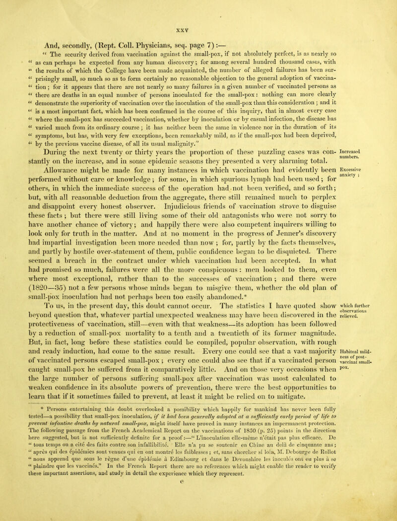 And, secondly, (Rept. Coll. Physicians, seq. page 7) :—  The security derived from vaccination against the small-pox, if not absolutely perfect, is as nearly so  as can perhaps be expected from any human discovery; for among several hundred thousand cases, with  the results of which the College have been made acquainted, the number of alleged failures has been sur-  prisingly small, so much so as to form certainly no reasonable objection to the general adoption of vaccina-  tion; for it appears that there are not nearly so many failures in a given number of vaccinated persons as  there are deaths in an equal number of persons inoculated for the small-pox: nothing can more clearly  demonstrate the superiority of vaccination over the inoculation of the small-pox than this consideration ; and it <£ is a most important fact, which has been confirmed in the course of this inquiry, that in almost every case  where the small-pox has succeeded vaccination, whether by inoculation or by casual infection, the disease has  varied much from its ordinary course ; it has neither been the same in violence nor in the duration of its  symptoms, but has, with very few exceptions, been remarkably mild, as if the small-pox had been deprived,  by the previous vaccine disease, of all its usual malignity. During the next twenty or thirty years the proportion of these puzzling cases was con- increased stantly on the increase, and in some epidemic seasons they presented a very alarming total. Allowance might be made for many instances in which vaccination had evidently been Excessive anxiety ; performed without care or knowledge ; for some, in which spurious lymph had been used; for others, in which the immediate success of the operation had not been verified, and so forth; hut, with all reasonable deduction from the aggregate, there still remained much to perplex and disappoint every honest observer. Injudicious friends of vaccination strove to disguise these facts ; hut there were still living some of their old antagonists who were not sorry to have another chance of victory; and happily there were also competent inquirers willing to look only for truth in the matter. And at no moment in the progress of Jenner's discovery had impartial investigation been more needed than now ; for, partly by the facts themselves, and partly by hostile over-statement of them, public confidence began to be disquieted. There seemed a breach in the contract under which vaccination had been accepted. In what had promised so much, failures were all the more conspicuous : men looked to them, even where most exceptional, rather than to the successes of vaccination ; and there were (1820—35) not a few persons whose minds began to misgive them, whether the old plan of small-pox inoculation had not perhaps been too easily abandoned.* To us, in the present day, this doubt cannot occur. The statistics I have quoted show which further beyond question that, whatever partial unexpected weakness may have been discovered in the relieved, protectiveness of vaccination, still—even with that weakness—its adoption has been followed by a reduction of small-pox mortality to a tenth and a twentieth of its former magnitude. But, in fact, long before these statistics could be compiled, popular observation, with rough and ready induction, had come to the same result. Every one could see that a vast majority Habitual mM- of vaccinated persons escaped small-pox ; every one could also see that if a vaccinated person vacdnafsmaii- caught small-pox he suffered from it comparatively little. And on those very occasions when pox' the large number of persons suffering small-pox after vaccination was most calculated to weaken confidence in its absolute powers of prevention, there were the best opportunities to learn that if it sometimes failed to prevent, at least it might be relied on to mitigate. * Persons entertaining this doubt overlooked a possibility which happily for mankind has never been fully tested—a possibility that small-pox inoculation, if it had been generally adopted at a sufficiently early -period of life to ■prevent infantine deaths by natural small-pox, might itself have proved in many instances an impermanent protection. The following passage from the French Academical Report on the vaccinations of 1850 (p. 25) points in the direction here suggested, but is not sufficiently definite for a proof:— L'inoculatioii elle-meme n'etait pas plus efficace. De  tous temps on a cite des faits contre son infallibilitc. Elle n'a pu se soutenir en Chine au dela de cinquante ans;  apres qui des epidemies sont venues qui en ont montre les faiblesses; et, sans chercher si loin, M. Debourge de Rollot  nous apprend que sous le regne d'une epidemie a Edimbourg et clans le Devonshire les inocules ont eu plus a se  plaindre que les vaccines. In the French Report there are no references which might enable the reader to verify these important assertions, and study in detail the experience which they represent. e