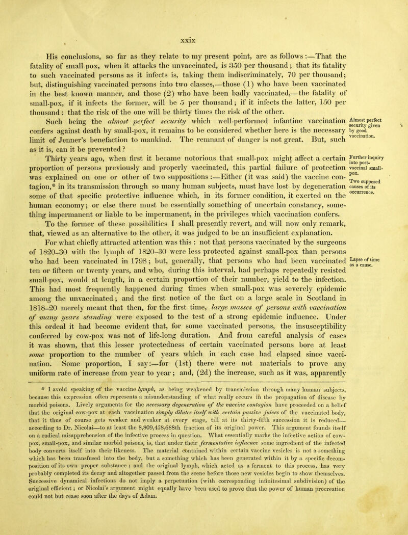 His conclusions, so far as they relate to my present point, are as follows:—That the fatality of small-pox, when it attacks the unvaccinated, is 350 per thousand ; that its fatality to such vaccinated persons as it infects is, taking them indiscriminately, 70 per thousand; hut, distinguishing vaccinated persons into two classes,—those (1) who have heen vaccinated in the best known manner, and those (2) who have been badly vaccinated,—the fatality of small-pox, if it infects the former, will be 5 per thousand; if it infects the latter, 150 per thousand: that the risk of the one will be thirty times the risk of the other. Such being: the almost perfect security which well-performed infantine vaccination Almost perfect ° 1 •t ^ 1 . security given confers against death by small-pox, it remains to be considered whether here is the necessary by good limit of Jenner's benefaction to mankind. The remnant of danger is not great. But, such vaccinatI011, as it is, can it be prevented ? Thirty years ago, when first it became notorious that small-pox might affect a certain ?jp^tinquiry proportion of persons previously and properly vaccinated, this partial failure of protection vaccinal smaii- was explained on one or other of two suppositions :—Either (it was said) the vaccine con- ^°x* .ii , . v iii • Two supposed tagion,* in its transmission through so many human subjects, must have lost by degeneration causes of its some of that specific protective influence which, in its former condition, it exerted on the occurrence- human economy; or else there must be essentially something of uncertain constancy, some- thing impermanent or liable to be impermanent, in the privileges which vaccination confers. To the former of these possibilities I shall presently revert, and will now only remark, that, viewed as an alternative to the other, it was judged to be an insufficient explanation. For what chiefly attracted attention was this : not that persons vaccinated by the surgeons of 1820-30 with the lymph of 1820-30 were less protected against small-pox than persons who had been vaccinated in 1798; but, generally, that persons who had been vaccinated LaPse of time ten or fifteen or twenty years, and who, during this interval, had perhaps repeatedly resisted small-pox, would at length, in a certain proportion of their number, yield to the infection. This had most frequently happened during times when small-pox was severely epidemic among the unvaccinated; and the first notice of the fact on a large scale in Scotland in 1818-20 merely meant that then, for the first time, large masses of persons with vaccination of many years standing were exposed to the test of a strong epidemic influence. Under this ordeal it had become evident that, for some vaccinated persons, the insusceptibility conferred by cow-pox was not of life-long duration. And from careful analysis of cases it was shown, that this lesser protectedness of certain vaccinated persons bore at least some proportion to the number of years which in each case had elapsed since vacci- nation. Some proportion, I say:—for (1st) there were not materials to prove any uniform rate of increase from year to year; and, (2d) the increase, such as it was, apparently * I avoid speaking of the vaccine lymph, as being weakened by transmission through many human subjects, because this expression often represents a misunderstanding of what really occurs in the propagation of disease by morbid poisons. Lively arguments for the necessary degeneration of the vaccine contagion have proceeded on a belief that the original cow-pox at each vaccination simply dilutes itself ivith certain passive juices of the vaccinated body, that it thus of course gets weaker and weaker at every stage, till at its thirty-fifth succession it is reduced— according to Dr. Nicolai—to at least the 8,809,458,688th fraction of its original power. This argument founds itself on a radical misapprehension of the infective process in question. What essentially marks the infective action of cow- pox, small-pox, and similar morbid poisons, is, that under their fermentative influence some ingredient of the infected body converts itself into their likeness. The material contained within certain vaccine vesicles is not a something which has been transfused into the body, but a something which has been generated within it by a specific decom- position of its ow a proper substance ; and the original lymph, which acted as a ferment to this process, has very probably completed its decay and altogether passed from the scene before those new vesicles begin to show themselves. Successive dynamical infections do not imply a perpetuation (with corresponding infinitesimal subdivision) of the original efficient; or Nicolai's argument might equally have been used to prove that the power of human procreation could not but cease soon after the days of Adam.