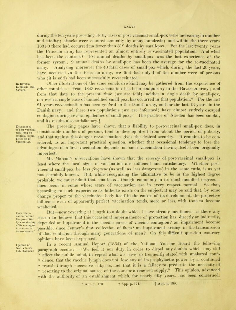 during the ten years preceding 1831, cases of post-vaccinal small-pox were increasing in number and fatality ; attacks were counted annually by many hundreds ; and within the three years 1831-3 there had occurred no fewer than 31*2 deaths by small-pox. For the last twenty years the Prussian army has represented an almost entirely re-vaccinated population. And what has been the contrast? 104 annual deaths by small-pox was the last experience of the former system ; 2 annual deaths by small-pox has been the average for the re-vaccinated army. Analysing moreover the 40 fatal cases of small-pox which, during the last 20 years, have occurred in the Prussian army, we mid that only 4 of the number were of persons who (it is said) had been successfully re-vaccinated, in Bavaria, Other ill ust rati on s of the same conclusive kind may be gathered from the experience of Sweden.1' ad other countries. From 1843 re-vaccination has been compulsory in the Bavarian army ; and from that date to the present time (we are told) neither a single death by small-pox, nor even a single case of unmodified small-pox, has occurred in that population.* For the last 21 years re-vaccination has been general in the Danish army, and for the last 13 years in the Danish navy ; and these two populations (we are informed) have almost entirely escaped contagion during several epidemics of small pox.-j- The practice of Sweden has been similar, and its results also satisfactory.J Dependence The preceding pages have shown that a liability to post-vaccinal small-pox does, in 8manStpoxConnal considerable numbers of persons, tend to develop itself from about the period of puberty, pieteress of°m an(^ that against this danger re-vaccination gives the desired security. It remains to be con- vaccination, sidered, as an important practical question, whether that occasional tendency to lose the advantages of a first vaccination depends on such vaccination having itself been originally imperfect. Mr. Marson's observations have shown that the severity of post-vaccinal small-pox is least where the local signs of vaccination are sufficient and satisfactory. Whether post- vaccinal small-pox be less frequent (as well as less dangerous) in the same ratio, is as yet not certainly known. But, while recognizing the affirmative to be in the highest degree probable, we must admit that small-pox—though commonly in its most modified degrees—• does occur in some whose scars of vaccination are in every respect normal. So that, according to such experience as hitherto exists on the subject, it may be said that, by some change proper to the vaccinated body itself in the course of its development, the protective influence even of apparently perfect vaccination tends, more or less, with time to become weakened. Does vacci- But—now reverting at length to a doubt which I have already mentioned—is there any lets^ro^ctive reason to believe that this occasional impermanence of protection has, directly or indirectly, by a -weakening depended on impairment in the specific power of vaccine contagion? an impairment become of its contagion 1 1 1 ■ ....... ■ •• in successive possible, since Jenner's first collection of facts ? an impairment arising m the transmission transmissions ? ^ contagion through many generations of men ? On this difficult question contrary opinions have been expressed, opinion of In a recent Annual Report (1854) of the National Vaccine Board the following Estblshment. paragraph occurs:—We feel it our duty, in order to dispel any doubts which may still  affect the public mind, to repeat what we have so frequently stated with unabated confi-  dence, that the vaccine lymph does not lose any of its prophylactic power by a continued  transit through successive subjects, and that it is a fallacy to predicate the necessity of  resorting to the original source of the cow for a renewed supply. This opinion, advanced with the authority of an establishment which, for nearly fifty years, has been concerned, * App. p. 170. f APP- P- 171. % App. p. 185.