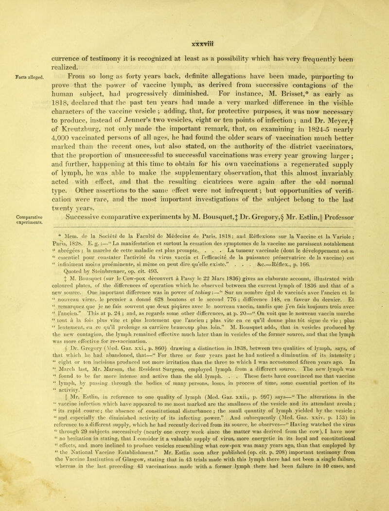 currence of testimony it is recognized at least as a possibility which has very frequently been realized. Facts alleged. From so long as forty years back, definite allegations have been made, purporting to prove that the power of vaccine lymph, as derived from successive contagions of the human subject, had progressively diminished. For instance, M. Brisset,* as early as 1818, declared that the past ten years had made a very marked difference in the visible characters of the vaccine vesicle ; adding, that, for protective purposes, it was now necessary to produce, instead of Jenner's two vesicles, eight or ten points of infection; and Dr. Meyer, f of Kreutzburg, not only made the important remark, that, on examining in 1824-5 nearly 4,000 vaccinated persons of all ages, he had found the older scars of vaccination much better marked than the recent ones, but also stated, on the authority of the district vaccinators, that the proportion of unsuccessful to successful vaccinations was every year growing larger; and further, happening at this time to obtain for his own vaccinations a regenerated supply of lymph, he was able to make the supplementary observation, that this almost invariably acted with effect, and that the resulting cicatrices were again after the old normal type. Other assertions to the same effect were not infrequent; but opportunities of verifi- cation were rare, and the most important investigations of the subject belong to the last twenty years. Comparative Successive comparative experiments by M. Bousquet,t Dr. Gregory,§ Mr. Estlin, II Professor experiments. * Mem. de la Societe de la Faculte de Medecine de Paris, 1818; and Reflexions sur la Vaccine et la Variole ; Paris, 1828. E. g.:—La manifestation et surtout la cessation des symptomes de la vaccine me paraissent notablement <; abregees ; la marche de cette maladie est plus prompte. ... La tumeur vaccinale (dont le developpement est si  essentiel pour constater l'activite du virus vaccin et l'efficacite de la puissance preservatrice de la vaccine) est  infiniment molns proeminente, si meme on peut dire qu'elle existe. . . . &c.—Reflex., p. 166. Quoted by Steinbrenner, op. cit. 493. 1 M. Bousquet (sur le Cow-pox decouvert a Passy le 22 Mars 1836) gives an elaborate account, illustrated with coloured plates, of the differences of operation which he observed between the current lymph of 1836 and that of a new source. One important difference was in power of taking:— Sur un nombre egal de vaccines avec l'ancien et le  nouveau virus, le premier a donne 628 boutons et le second 776 ; difference 14-8, en favour du dernier. Et  remarquez que je ne fais souvent que deux piqures avec le nouveau vaccin, tandis que j'en f'ajs toujours trois avec  l'ancien. This at p. 24 ; and, as regards some other differences, at p. 20— On voit que le nouveau vaccin marche  tout a la fois plus vite et plus lentement que l'ancien ; plus vite en ce qu'il donne plus tot signe de vie ; plus  lentement, en ce qu'il prolonge sa carriere beaucoup plus loin. M. Bousquet adds, that in vesicles produced by the new contagion, the lymph remained effective much later than in vesicles of the former source, and that the lymph was more effective for re-vaccination. § Dr. Gregory (Med. Gaz. xxi., p. 860) drawing a distinction in 1838, between two qualities of lymph, says, of that which he had abandoned, that— For three or four years past he had noticed a diminution of its intensity ;  eight or ten incisions produced not more irritation than the three to which. I was accustomed fifteen years ago. In  March last, Mr. Marson, the Resident Surgeon, employed lymph from a different source. The new lymph was  found to be far more intense and active than the old lymph. . . These facts have convinced me that vaccine  lymph, by passing through the bodies of many persons, loses, in process of time, some essential portion of its  activity. || Mr. Estlin, in reference to one quality of lymph (Med. Gaz. xxii., p. 997) says— The alterations in the '■' vaccine infection which have appeared to me most marked are the smallness of the vesicle and its attendant areola ; its rapid course; the absence of constitutional disturbance; the small quantity of lymph yielded by the vesicle;  and especially the diminished activity of its infecting power. And subsequently (Med. Gaz. xxiv. p. 153) in reference to a different supply, which he had recently derived from its source, he observes—Having watched the virus  through 29 subjects successively (nearly one every week since the matter was derived from the cow), I have now  no hesitation in stating, that I consider it a valuable supply of virus, more energetic in its local and constitutional  effects, and more inclined to produce vesicles resembling what cow-pox was many years ago, than that employed by  the National Vaccine Establishment. Mr. Estlin soon after published (op. cit. p. 208) important testimony from the Vaccine Institution of Glasgow, stating that in 43 trials made with this lymph there had not been a single failure, whereas in the last preceding 43 vaccinations made with a former lymph there had been failure in 10 cases, and