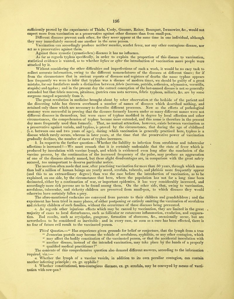 sufficiently proved by the experiments of Thiele, Ceely, Gessner, Reiter, Bousquet, Iwanowics, &c, would not expect more from vaccination as a preservative against other diseases than from small-pox. Different diseases prevent each other, for they never appear at the same time in one individual, although they may immediately succeed one another in the same person. Vaccination can accordingly produce neither measles, scarlet fever, nor any other contagious disease, nor act as a preservative against them. Against these zymotic (zymotischen) diseases it has no influence. As far as regards typhus specifically, in order to explain the proportion of this disease to vaccination, statistical evidence is wanted, as to whether before or after the introduction of vaccination more people were attacked by it. Without considering the other difficulties and imperfections of such a work, it would be no easy task to collect accurate information, owing to the different nomenclatures of the diseases at different times; for if from the circumstance that in ancient reports of diseases and registers of deaths the name typhus appears less frequently we were to infer that typhus was a disease of modern times, we should be guilty of a great mistake, for our forefathers made a distinction between febris (nervosa, putrida, asthenica, adynamica, versatilis, stupida) imd typhus; and in the present day the correct conception of the last-named disease is not so generally extended but that febris mucosa, pituitosa, gastrica cum nota nervosa, febris typhosa, miliaris, &c. are by some surgeons ranged separately from it. The great revolution in medicine brought about by sober observation at the bedside of the patient and the dissecting table has thrown overboard a number of names of diseases which described nothing, and retained only those which are necessary to describe different processes. Now as the efforts of pathological anatomy were successful in proving that the diseases formerly known under so many different names were not different diseases in themselves, but were cases of typhus modified in degree by local affection and other circumstances, the comprehension of typhus became more extended, and this name is therefore in the present day more frequently used than formerly. That, no mutual attraction, however, exists between vaccination as a preservative against variola, and typhus, is proved by the circumstance, that during the age of childhood (i. e. between one and two years of age), during which vaccination is generally practised here, typhus is a disease which rarely occurs, whereas in later years, at the time that the preservative power of vaccination gradually declines, the number of cases of typhus increases. b. In respect to the further question—Whether the liability to infection from scrofulous and tubercular affections is increased ?—We must remark that it is certainly undeniable that the state of fever which is produced by inoculation with vaccine lymph, and which is evidenced even long after the conclusion of the vaccine process, by the continuation of the increased frequency of the pulse, may produce an aggravation of one of the diseases already named, but these slight disadvantages are, in comparison with the great safety secured, too unimportant to deserve particular notice. The assertion often made that now, after practising vaccination for more than 50 years, through which more than half a million of human beings are yearly saved, scrofula, tubercle, and phthisis more frequently appear (and this to an extraordinary degree) than was the case before the introduction of vaccination, as to be explained, on one side, by the circumstance that here, where the population has not for a long time been decimated, either by a continuation of war, or important epidemics, it has very considerably increased, and accordingly more sick persons are to be found among them. On the other side, that, owing to vaccination, scrofulous, tubercular, and ricketty children are preserved from small-pox, to which diseases they would otherwise have certainly fallen a prey. The afore-mentioned cachexies are conveyed from parents to their children and grandchildren ; and the experiment has been tried in many places, of either postponing or entirely omitting the vaccination of scrofulous and ricketty children of such families, without the occurrence of these diseases being prevented. c. As regards other injurious effects which may be caused by vaccination, they are limited in the great majority of cases to local disturbances, such as follicular or cutaneous inflammation, exudation, and suppura- tion. Bad results, such as erysipelas, gangrene, formation of abscesses, &c, occasionally occur, but are nevertheless to be considered as inevitable ; and in every case, so soon as a cure has been effected, there is no fear of future evil result to the vaccinated person. Third Question.— Has experience given grounds for belief or conjecture, that the lymph from a true  Jennerian pustule may become the vehicle of scrofulous, syphilitic, or any other contagion, which  may affect the bodily constitution of the vaccinated person, or that the accidental inoculation with  another disease, instead of the intended vaccination, may take place by the hands of a properly  qualified medical practitioner ? The contents of this comprehensive question also demand different answers, according to the information required, viz.:— a. Whether the lymph of a vaccine vesicle, in addition to its own peculiar contagion, can contain another infecting principle; ex. gr. syphilis ? b. Whether constitutional, non-contagious diseases, ex. gr. scrofula, may be conveyed by means of vacci- nation with cow-pox ?