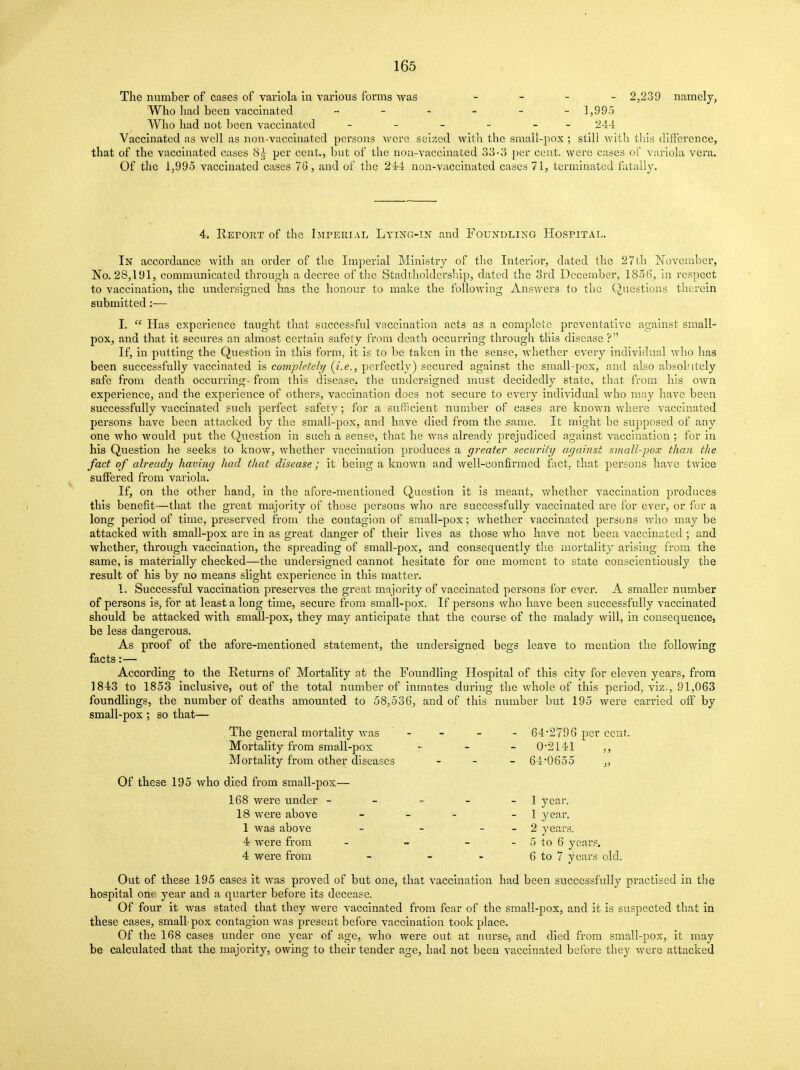 The number of cases of variola in various forms was - 2,239 namely, Who had been vaccinated „_.___ 1,995 Who had not been vaccinated - - - - - 244 Vaccinated as well as non-vaccinated persons were seized with the small-pox ; stili with this difference, that of the vaccinated cases 8^ per cent., but of the non-vaccinated 33-3 per cent, were cases of variola vera. Of the 1,995 vaccinated cases 76, and of the 244 non-vaccinated cases 71, terminated fatally. 4. Report of the Imperial Lying-in and Foundling Hospital. In accordance with an order of the Imperial Ministry of the Interior, dated the 27th November, No. 28,191, communicated through a decree of the Stadtholdership, dated the 3rd December, 1856, in respect to vaccination, the undersigned has the honour to make the following Answers to the Questions therein submitted:— I. £C Has experience taught that successful vaccination acts as a complete preventative against small- pox, and that it secures an almost certain safety from death occurring through this disease ? If, in putting the Question in this form, it is to be taken in the sense, whether every individual who has been successfully vaccinated is completely {i.e., perfectly) secured against the small-pox, and also absolutely safe from death occurring from this disease, the undersigned must decidedly state, that from his own experience, and the experience of others, vaccination does not secure to every individual who may have been successfully vaccinated such perfect safety; for a sufficient number of cases are known where vaccinated persons have been attacked by the small-pox, and have died from the same. It might be supposed of any one who would put the Question in such a sense, that he was already prejudiced against vaccination ; for in his Question he seeks to know, whether vaccination produces a greater security against small-pox than the fact of already having had that disease; it being a known and well-confirmed fact, that persons have twice suffered from variola. If, on the other hand, in the afore-mentioned Question it is meant, whether vaccination produces this benefit—that the great majority of those persons who are successfully vaccinated are for ever, or for a long period of time, preserved from the contagion of small-pox; whether vaccinated persons who may be attacked with small-pox are in as great danger of their lives as those who have not been vaccinated ; and whether, through vaccination, the spreading of small-pox, and consequently the mortality arising from the same, is materially checked—the undersigned cannot hesitate for one moment to state conscientiously the result of his by no means slight experience in this matter. 1. Successful vaccination preserves the great majority of vaccinated persons for ever. A smaller number of persons is, for at least a long time, secure from small-pox. If persons who have been successfully vaccinated should be attacked with small-pox, they may anticipate that the course of the malady will, in consequence, be less dangerous. As proof of the afore-mentioned statement, the undersigned begs leave to mention the following facts:— According to the Returns of Mortality at the Foundling Hospital of this city for eleven years, from 1843 to 1853 inclusive, out of the total number of inmates during the whole of this period, viz., 91,063 foundhngs, the number of deaths amounted to 58,536, and of this number but 195 were carried off by small-pox ; so that— The general mortality was - - - - 64*2796 per cent. Mortality from small-pox - - - 0-2141 ,, Mortality from other diseases - 64*0655 „ Of these 195 who died from small-pox— 168 were under - - - - - 1 year. 18 were above - - - 1 year. 1 was above - - - - 2 years. 4 were from - - - - 5 to 6 years. 4 were from - - - 6 to 7 years old. Out of these 195 cases it was proved of but one, that vaccination had been successfully practised in the hospital om year and a quarter before its decease. Of four it was stated that they were vaccinated from fear of the small-pox, and it is suspected that in these cases, small pox contagion Avas present before vaccination took place. Of the 168 cases under one year of age, who were out at nurse, and died from small-pox, it may be calculated that the majority, owing to their tender age, had not been vaccinated before they were attacked