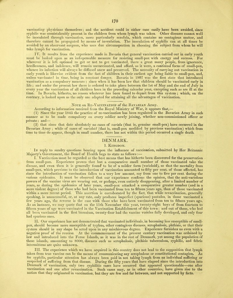 vaccinating physicians themselves; and the accident could in either case easily have heen avoided, since syphilis was unmistakeably present in the children from whom lymph was taken. Other diseases cannot well be inoculated through vaccination, more particularly scrofula, which contains no contagious matter, and therefore cannot be propagated by means of inoculation. The inoculation of syphilis can at all times be avoided by an observant surgeon, who uses due circumspection in choosing the subject from whom he will take lymph for vaccination. IV. It results from the experience made in Bavaria that general vaccination carried out in early youth must be looked upon as an indispensable measure for resisting small-pox with energy and success. For wherever it is left optional to get or not to get vaccinated, there a great many people, from ignorance, heedlessness, and indolence, will remain unvaccinated, and afford, as it were, a continual focus of small-pox, whence its infection will always be diffused anew and preserved. The necessity of carrying out vaccination in early youth is likewise evident from the fact of children in their earliest age being liable to small-pox, and, unless vaccinated in time, beinsc in constant danger. Bavaria in 1807 was the first state that introduced vaccination as a compulsory measure ; since when it has been law that children should be vaccinated early in life ; and under the present law there is ordered to take place between the 1st of May and the end of July in every year the vaccination of all children born in the preceding calendar year, excepting such as are ill at the time. In Bavaria, hitherto, no reason whatever has been found to depart from this system ; which, on the contrary, is looked upon as the only one adapted for attaining all the advantages of vaccination. Note on Re-Vaccination of the Bavarian Army. According to information received from the Royal Ministry of War, it appears that,— (1) Since the year 1843 the practice of re-vaccination has been regulated in the Bavarian Army in such manner as to be made compulsory on every soldier newly joining, whether non-commissioned officer or private; and— (2) that since that date absolutely no cases of variola (that is, genuine small-pox) have occurred in the Bavarian Army; while of cases of varioloid (that is, small-pox modified by previous vaccination) which from time to time do appear, though in small number, there has not within this period occurred a single death. DENMARK. 1. Kingdom. In reply to sundry questions bearing upon the influence of vaccination, submitted by Her Britannic Majesty's Government, the Board of Health begs to state as follows :— I. Vaccination must be regarded as the best means that has hitherto been discovered for the preservation from small-pox. Experience proves that but a comparative small number of those vaccinated take the disease, and even then it is generally found* to be of a milder form (varioloid), so that the mortality from small-pox, which previous to the introduction of vaccination amounted to fifty per cent, of those affected, has since the introduction of vaccination fallen to a very low amount, say from one to five per cent, during the various epidemics. It must be observed that our experience confirms the opinion, that the anti-variolous powers of the vaccine virus are wearing out, or perhaps, even entirely disappearing, after a limited number of years, as during the epidemics of later years, small-pox attacked a comparative greater number (and in a more violent degree) of those who had been vaccinated from ten to fifteen years ago, than of those vaccinated Avithin a more recent period. This assertion is corroborated by the fact, that while revaccination, generally speaking, is unsuccessful, or, at any rate, only produces imperfect (spurious) pustules, in those vaccinated a few years ago, the reverse is the case with those who have been vaccinated from ten to fifteen years ago. As an instance, we may quote that on the 11th November this year, twenty-eight boys of from fourteen to fifteen years of age were vaccinated in the Vaccination Establishment of this town ; and out of these, who had all been vaccinated in the first biennium, twenty-four had the vaccine vesicles fully developed, and only four had spurious ones. II. Our experience has not demonstrated that vaccinated individuals, in becoming less susceptible of small- pox, should become more susceptible of typhus, other contagious diseases, scrophulosis, phthisis, or that their system should in any shape be acted upon in any mischievous degree. Experience furnishes us even with a negative proof of the reverse. At the commencement of the present century vaccination was ordained by law and introduced into the Feroe Islands, as it was in the rest of Denmark, yet among the population of these islands, amounting to 8000, diseases such as scrophulosis, phthisis tuberculosa, syphilis, and febris intermittens are quite unknown. III. The experience which we have acquired in this country does not lead to the supposition that lymph taken from true vaccine can be the means of communicating any scrophulous or constitutional contagion. As for syphilis, particular attention has always been paid in not taking lymph from an individual suffering or suspected of suffering from that disease. During the fifty years that have elapsed since the introduction into Denmark of vaccination, only two syphilitic cases have occurred that appeared questionable—one after vaccination and one after revaccination. Such cases may, as in other countries, have given rise to the notion that they originated in vaccination, but they are few and far between, and not supported by facts.