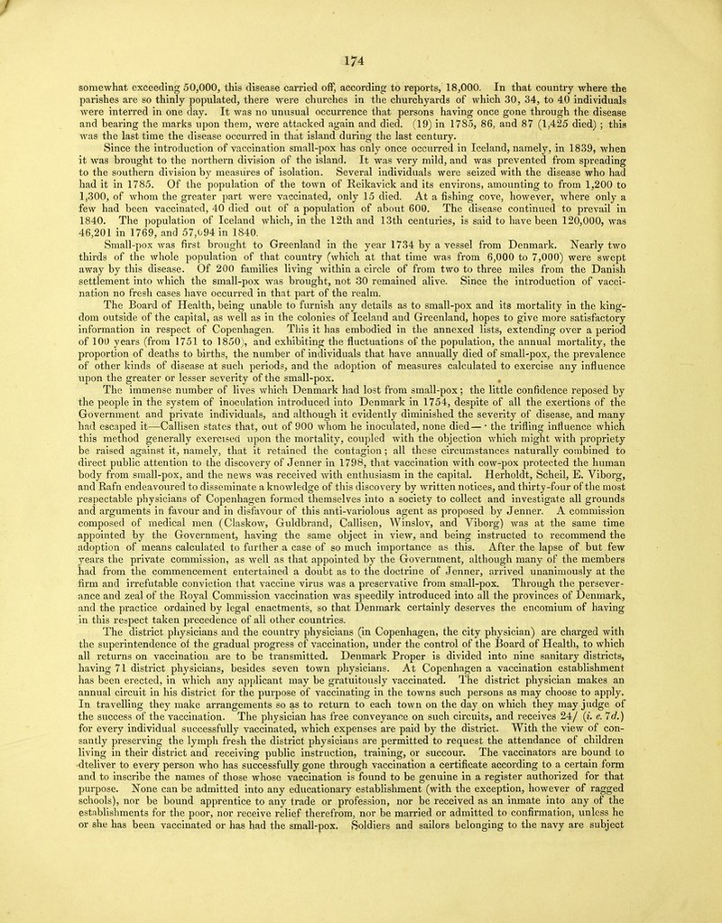 / 174 somewhat exceeding 50,000, this disease carried off, according to reports, 18,000. In that country where the parishes are so thinly populated, there were churches in the churchyards of which 30, 34, to 40 individuals were interred in one day. It was no unusual occurrence that persons having once gone through the disease and bearing the marks upon them, were attacked again and died. (19) in 1785, 86, and 87 (1,425 died) ; this was the last time the disease occurred in that island during the last century. Since the introduction of vaccination small-pox has only once occurred in Iceland, namely, in 1839, when it was brought to the northern division of the island. It was very mild, and was prevented from spreading to the southern division by measures of isolation. Several individuals were seized with the disease who had had it in 1785. Of the population of the town of Reikavick and its environs, amounting to from 1,200 to 1,300, of whom the greater part were vaccinated, only 15 died. At a fishing cove, however, where only a few had been vaccinated, 40 died out of a population of about 600. The disease continued to prevail in 1840. The population of Iceland which, in the 12th and 13th centuries, is said to have been 120,000, was 46,201 in 1769, and 57,094 in 1840. Small-pox was first brought to Greenland in the year 1734 by a vessel from Denmark. Nearly two thirds of the whole population of that country (which at that time was from 6,000 to 7,000) were swept away by this disease. Of 200 families living within a circle of from two to three miles from the Danish settlement into which the small-pox was brought, not 30 remained alive. Since the introduction of vacci- nation no fresh cases have occurred in that part of the realm. The Board of Health, being unable to furnish any details as to small-pox and its mortality in the king- dom outside of the capital, as well as in the colonies of Iceland and Greenland, hopes to give more satisfactory information in respect of Copenhagen. This it has embodied in the annexed lists, extending over a period of 100 years (from 1751 to 1850), and exhibiting the fluctuations of the population, the annual mortality, the proportion of deaths to births, the number of individuals that have annually died of small-pox, the prevalence of other kinds of disease at such periods, and the adoption of measures calculated to exercise any influence upon the greater or lesser severity of the small-pox. The immense number of lives Avhich Denmark had lost from small-pox; the little confidence reposed by the people in the system of inoculation introduced into Denmark in 1754, despite of all the exertions of the Government and private individuals, and although it evidently diminished the severity of disease, and many had escaped it—Callisen states that, out of 900 whom he inoculated, none died— ■ the trifling intluence which this method generally exercised upon the mortality, coupled with the objection which might with propriety be raised against it, namely, that it retained the contagion; all these circumstances naturally combined to direct public attention to the discovery of Jenner in 1798, that vaccination with cow-pox protected the human body from small-pox, and the news was received with enthusiasm in the capital. Herholdt, Scheil, E. Viboi'g, and Rafn endeavoured to disseminate a knowledge of this discovery by written notices, and thirty-four of the most respectable physicians of Copenhagen formed themselves into a society to collect and investigate all grounds and arguments in favour and in disfavour of this anti-variolous agent as proposed by Jenner. A commission composed of medical men (Claskow, Guldbrand, Callisen, Winslov, and Viborg) was at the same time appointed by the Government, having the same object in view, and being instructed to recommend the adoption of means calculated to further a case of so much importance as this. After the lapse of but few years the private commission, as well as that appointed by the Government, although many of the members had from the commencement entertained a doubt as to the doctrine of Jenner, arrived unanimously at the firm and irrefutable conviction that vaccine virus was a preservative from small-pox. Through the persever- ance and zeal of the Royal Commission vaccination was speedily introduced into all the provinces of Denmark, and the practice ordained by legal enactments, so that Denmark certainly deserves the encomium of having in this respect taken precedence of all other countries. The district physicians and the country physicians (in Copenhagen, the city physician) are charged with the superintendence of the gradual progress of vaccination, under the control of the Board of Health, to which all returns on vaccination are to be transmitted. Denmark Proper is divided into nine sanitary districts, having 71 district physicians, besides seven town physicians. At Copenhagen a vaccination establishment has been erected, in which any applicant may be gratuitously vaccinated. The district physician makes an annual circuit in his district for the purpose of vaccinating in the towns such persons as may choose to apply. In travelling they make arrangements so as to return to each town on the day on which they may judge of the success of the vaccination. The physician has free conveyance on such circuits, and receives 24/ (i. e. 7d.) for every individual successfully vaccinated, which expenses are paid by the district. With the view of con- santly preserving the lymph fresh the district physicians are permitted to request the attendance of children living in their district and receiving public instruction, training, or succour. The vaccinators are bound to dteliver to every person who has successfully gone through vaccination a certificate according to a certain form and to inscribe the names of those whose vaccination is found to be genuine in a register authorized for that purpose. None can be admitted into any educationary establishment (with the exception, however of ragged schools), nor be bound apprentice to any trade or profession, nor be received as an inmate into any of the establishments for the poor, nor receive relief therefrom, nor be married or admitted to confirmation, unless he or she has been vaccinated or has had the small-pox. Soldiers and sailors belonging to the navy are subject