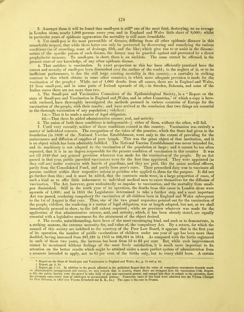 2. Amongst them it will be found that small-pox is still* one of the most fatal, destroying, on an average in London alone, nearly 1,000 persons every year, and in England and Wales little short of 8,000; whilst in particular years of epidemic aggravation the mortality is still more formidable. 3. Yet small-pox is the most preventible of diseases, differing from all other epidemic diseases in this remarkable respect, that while these latter can only be prevented by discovering and remedying the various conditions (as of crowding, want of drainage, filth, and the like) which give rise to or assist in the dissemi- nation of the specific poison of each disease, the former may be guarded against and prevented by a direct prophylactic measure. To small-pox, in short, there is an antidote. The same cannot be affirmed, in the present state of our knowledge, of any other epidemic disease. 4. That antidote is vaccination. In exact proportion as this has been efficiently practised have the extent and severity of small-pox been diminished over the surface of the world; to the neglect of it, or to its inefficient performance, is due the still large existing mortality in this country,-—a mortality in striking contrast to that which obtains in some other countries, in which more adequate provision is made for the vaccination of the people.f While out of 1,000 deaths from all causes, there are in England and Wales, 21 from small-pox, and in some parts of Ireland upwards of 50,—in Sweden, Bohemia, and some of the Italian states there are not more than two. 5. The Small-pox and Vaccination Committee of the Epidemiological Society, in a  Report on the state of Small-pox and Vaccination in England andjWales, and in other Countries, of which a copy is here- with enclosed, have thoroughly investigated the methods pursued in various countries of Europe for the vaccination of the people, with their results; and have arrived at the conclusion that two things are essential to the thorough vaccination of any population; videlicet: 1st.— That it be made a matter of legal obligation. 2d.—That there be added administrative science, zeal, and activity. 6. The union of both these conditions is indispensable ;'| either of them, without the other, will fail. 7. Until very recently, neither of these conditions existed in this country. Vaccination was entirely a matter of individual concern. The recognition of the value of the practice, which the State had given in the foundation (in 1809) of the National Vaccine Establishment, went only to the extent of providing for the maintenance and diffusion of supplies of pure lymph. This was the great object of that institution, and it is an object which has been admirably fulfilled. The National Vaccine Establishment was never intended for, and its machinery is not adapted to the vaccination of the population at large; and it cannot be too often repeated, that it is in no degree responsible for the present condition of vaccination in this country. It was not till 1840 that any general provision whatever was made for the vaccination of the people. By an Act passed in that year, public parochial vaccinators were for the first time appointed. They were appointed (as they still are) under contracts with boards of guardians, and they are paid, like the union medical officers, partly from the Consolidated Fund, and partly from poor's rates. Their prescribed duty was to vaccinate all persons resident within their respective unions or parishes who applied to them for the purpose. It did not go further than this; and it must be added, that the contracts made were, in a large proportion of cases, of such a kind as to offer little inducement to individual medical men to exert themselves for the diffusion of vaccination. The Act, however, gave undoubtedly an impulse to vaccination, and the mortality from small- pox diminished. Still in the tenth year of its operation, the deaths from this cause in London alone were upwards of 1,000; and in 1853 the Legislature determined to take a further step, and a most important Act was passed, rendering compulsory the vaccination of all children born in England and Wales subsequent to the 1st of August in that year. Thus, one of the two grand requisites pointed out for the vaccination of the people, videlicet, the rendering it a matter of legal obligation, was at length adopted, but not, as we shall immediately proceed to show, to the full extent required ; while no provision whatever was made for the application of that administrative science, zeal, and activity, which, it has been already stated, are equally essential with a legislative enactment for the attainment of the object desired. 8. The results, notwithstanding, have been of the most encouraging kind, and such as to demonstrate, in a striking manner, the extreme necessity for, and value of, the compulsory Act. By a return, for which the council of this society are indebted to the courtesy of the Poor Law Board, it appears that in the first year of its operation, the number of public vaccinations of children under one year of age has been more than doubled, having increased from 201,291 in 1853 to 408,824 in 1854. As compared with the births registered in each of these two years, the increase has been from 33 to 65 per cent. But while such improvement cannot be mentioned without feelings of the most lively satisfaction, it is much more important to fix attention on the better results which might be attained under a more perfect system of administration from a measure intended to apply, not to 65 per cent, of the births only, but to every child born. A certain * Report on the State of Small-pox and Vaccination in England and Wales, &c, p. 33 and p. 40. f Report, pp. 9, 10. % Report, pp. 7-11. In addition to the proofs afforded in the published Report that the value of compulsory enactments depends much on administrative arrangements and energy, we may remark that in Austria, where there are stringent laws for vaccination (vide Report, p. 86), the police having even the power to take hold of any non-vaccinated person, and compel him then to submit to the operation, there are yet many cases every year of small-pox in unvaccinated persons. Numerous cases of this kind were admitted into the Vienna Clinique for Skin Diseases, in 1852 (see Vienna Zeitschrift der K. K., &c.) The same is the case in Prussia.