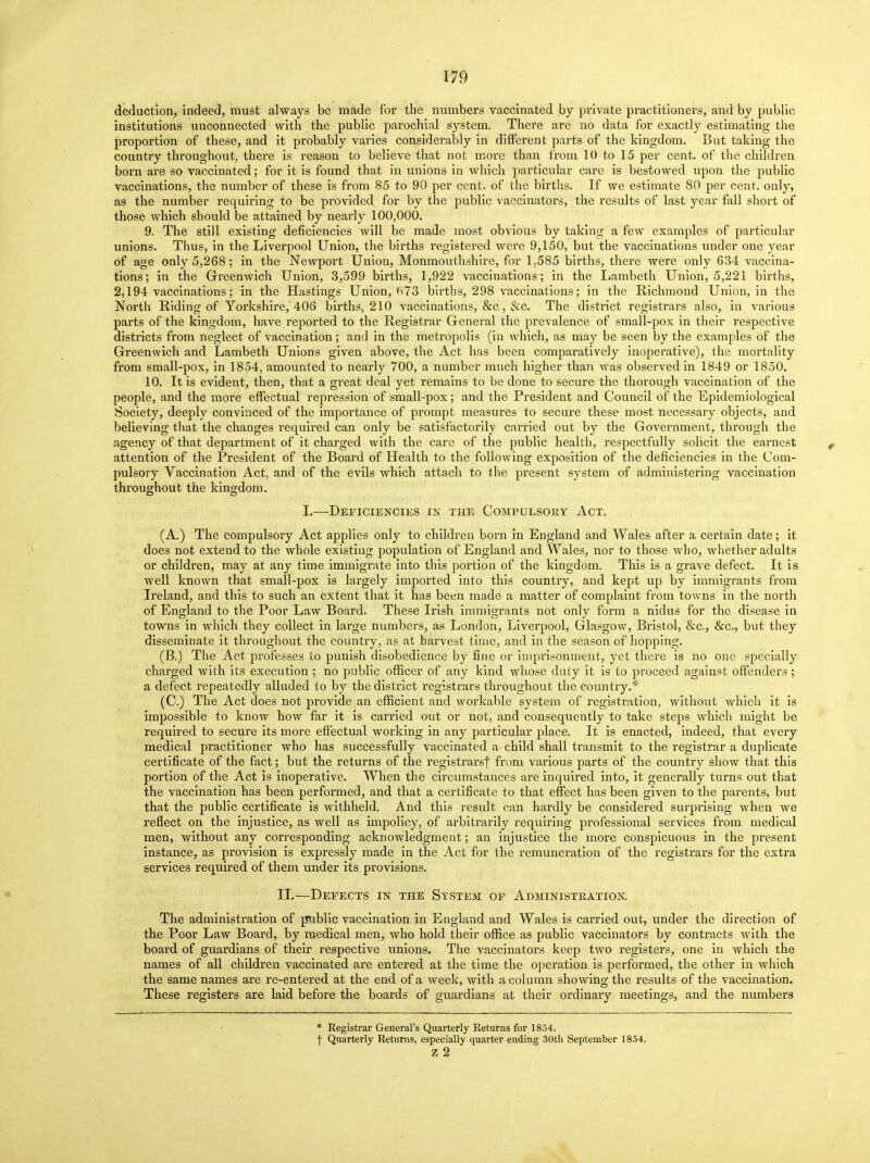 deduction, indeed, must always be made for the numbers vaccinated by private practitioners, and by public institutions unconnected with the public parochial system. There are no data for exactly estimating the proportion of these, and it probably varies considerably in different parts of the kingdom. But taking the country throughout, there is reason to believe that not more than from 10 to 15 per cent, of the children born are so vaccinated; for it is found that in unions in which particular care is bestowed upon the public vaccinations, the number of these is from 85 to 90 per cent, of the births. If we estimate 80 per cent, only, as the number requiring to be provided for by the public vaccinators, the results of last year fall short of those which should be attained by nearly 100,000. 9. The still existing deficiencies will be made most obvious by taking a few examples of particular unions. Thus, in the Liverpool Union, the births registered were 9,150, but the vaccinations under one year of age only 5,268; in the Newport Union, Monmouthshire, for 1.585 births, there were only 634 vaccina- tions; in the Greenwich Union, 3,599 births, 1,922 vaccinations; in the Lambeth Union, 5,221 births, 2,194 vaccinations; in the Hastings Union, (>73 births, 298 vaccinations; in the Richmond Union, in the North Riding of Yorkshire, 406 births, 210 vaccinations, &c , &c. The district registrars also, in various parts of the kingdom, have reported to the Registrar General the prevalence of small-pox in their respective districts from neglect of vaccination; and in the metropolis (in which, as may be seen by the examples of the Greenwich and Lambeth Unions given above, the Act has been comparatively inoperative), the mortality from small-pox, in 1854, amounted to nearly 700, a number much higher than was observed in 1849 or 1850. 10. It is evident, then, that a great deal yet remains to be done to secure the thorough vaccination of the people, and the more effectual repression of small-pox; and the President and Council of the Epidemiological Society, deeply convinced of the importance of prompt measures to secure these most necessary objects, and believing that the changes required can only be satisfactorily carried out by the Government, through the agency of that department of it charged with the care of the public health, respectfully solicit the earnest attention of the President of the Board of Health to the following exposition of the deficiencies in the Com- pulsory Vaccination Act, and of the evils which attach to the present system of administering vaccination throughout the kingdom. I.—Deficiencies in the Compulsory Act. (A.) The compulsory Act applies only to children boim in England and Wales after a certain date; it does not extend to the whole existing population of England and Wales, nor to those who, whether adults or children, may at any time immigrate into this portion of the kingdom. This is a grave defect. It is well known that small-pox is largely imported into this country, and kept up by immigrants from Ireland, and this to such an extent that it has been made a matter of complaint from towns in the north of England to the Poor Law Board. These Irish immigrants not only form a nidus for the disease in towns in which they collect in large numbers, as London, Liverpool, Glasgow, Bristol, &c, &c, but they disseminate it throughout the country, as at harvest time, and in the season of hopping. (B.) The Act professes to punish disobedience by fine or imprisonment, yet there is no one specially charged with its execution ; no public officer of any kind whose duty it is to proceed against offenders ; a defect repeatedly alluded to by the district registrars throughout the country.* (C.) The Act does not provide an efficient and workable system of registration, without which it is impossible to know how far it is carried out or not, and consequently to take steps which might be required to secure its more effectual working in any particular place. It is enacted, indeed, that every medical practitioner who has successfully vaccinated a child shall transmit to the registrar a duplicate certificate of the fact; but the returns of the registrars! from various parts of the country show that this portion of the Act is inoperative. When the circumstances are inquired into, it generally turns out that the vaccination has been performed, and that a certificate to that effect has been given to the parents, but that the public certificate is withheld. And this result can hardly be considered surprising when we reflect on the injustice, as well as impolicy, of arbitrarily requiring professional services from medical men, without any corresponding acknowledgment; an injustice the more conspicuous in the present instance, as provision is expressly made in the Act for the remuneration of the registrars for the extra services required of them under its provisions. II.—Defects in the System of Administration. The administration of public vaccination in England and Wales is carried out, under the direction of the Poor Law Board, by medical men, who hold their office as public vaccinators by contracts with the board of guardians of their respective unions. The vaccinators keep two registers, one in Avhich the names of all children vaccinated are entered at the time the operation is performed, the other in which the same names are re-entered at the end of a week, with a column showing the results of the vaccination. These registers are laid before the boards of guardians at their ordinary meetings, and the numbers * Registrar General's Quarterly Returns for 1854. f Quarterly Returns, especially quarter ending 30th September 1854. z 2